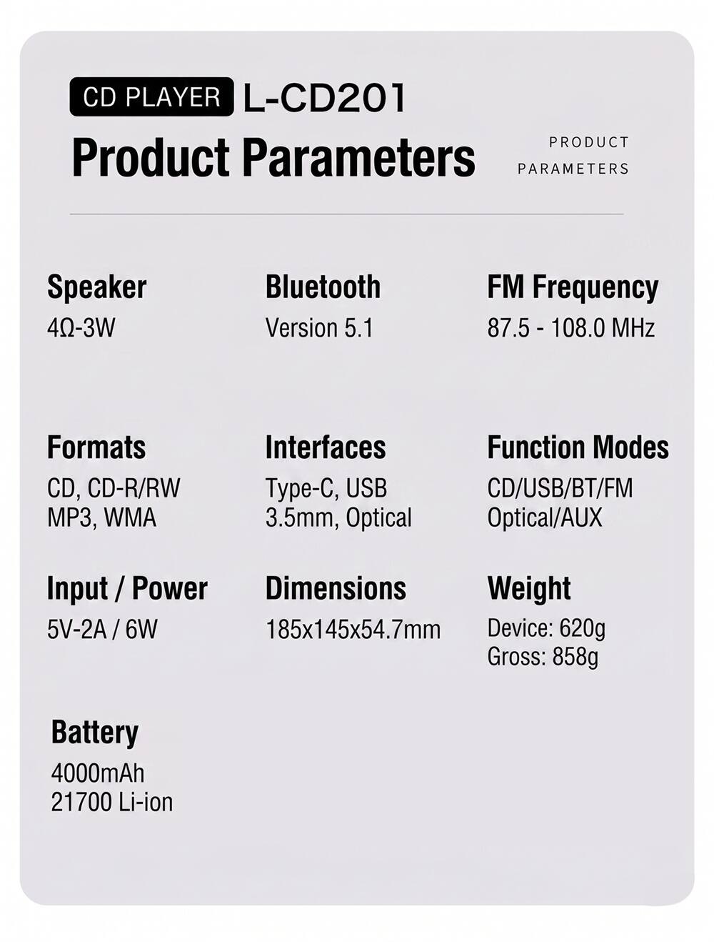 CD PLAYER L-CD201  
PRODUCT PARAMETERS  

Speaker: 4Ω-3W  
Bluetooth: Version 5.1  
FM Frequency: 87.5 - 108.0 MHz  

Formats: CD, CD-R/RW, MP3, WMA  
Interfaces: Type-C, USB, 3.5mm, Optical  
Function Modes: CD/USB/BT/FM, Optical/AUX  

Input / Power: 5V-2A / 6W  
Dimensions: 185x145x54.7mm  
Weight: Device: 620g, Gross: 858g  

Battery: 4000mAh 21700 Li-ion