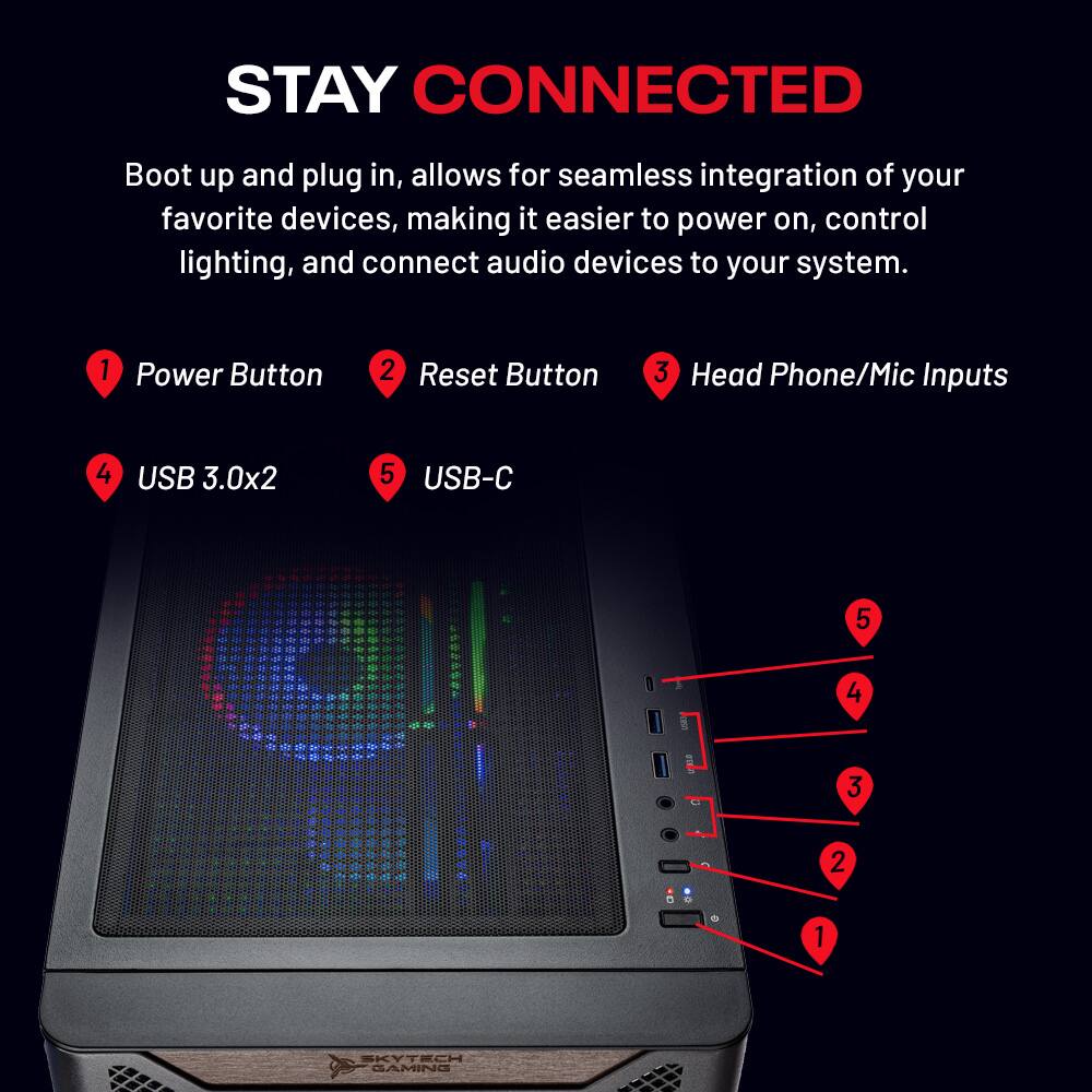 STAY CONNECTED

Boot up and plug in, allows for seamless integration of your favorite devices, making it easier to power on, control lighting, and connect audio devices to your system.

1. Power Button
2. Reset Button
3. Head Phone/Mic Inputs
4. USB 3.0x2
5. USB-C

SKYTECH GAMING