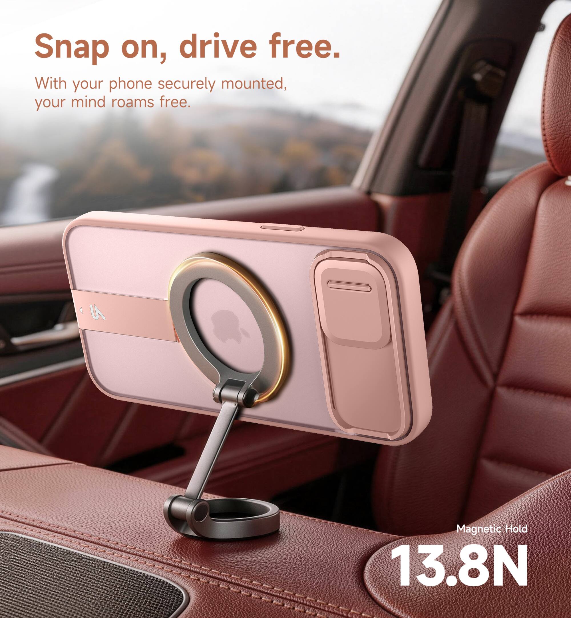 Snap on, drive free.  
With your phone securely mounted, your mind roams free.  
Magnetic Hold 13.8N