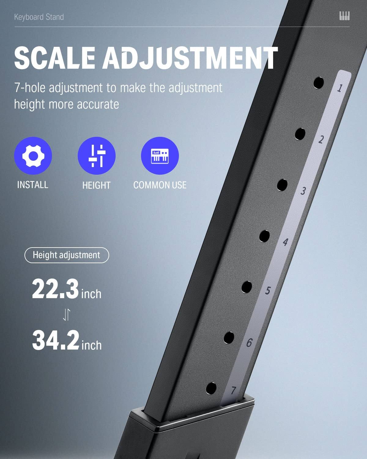 Keyboard Stand

SCALE ADJUSTMENT

7-hole adjustment to make the adjustment height more accurate

INSTALL HEIGHT COMMON USE

Height adjustment

22.3 inch

34.2 inch