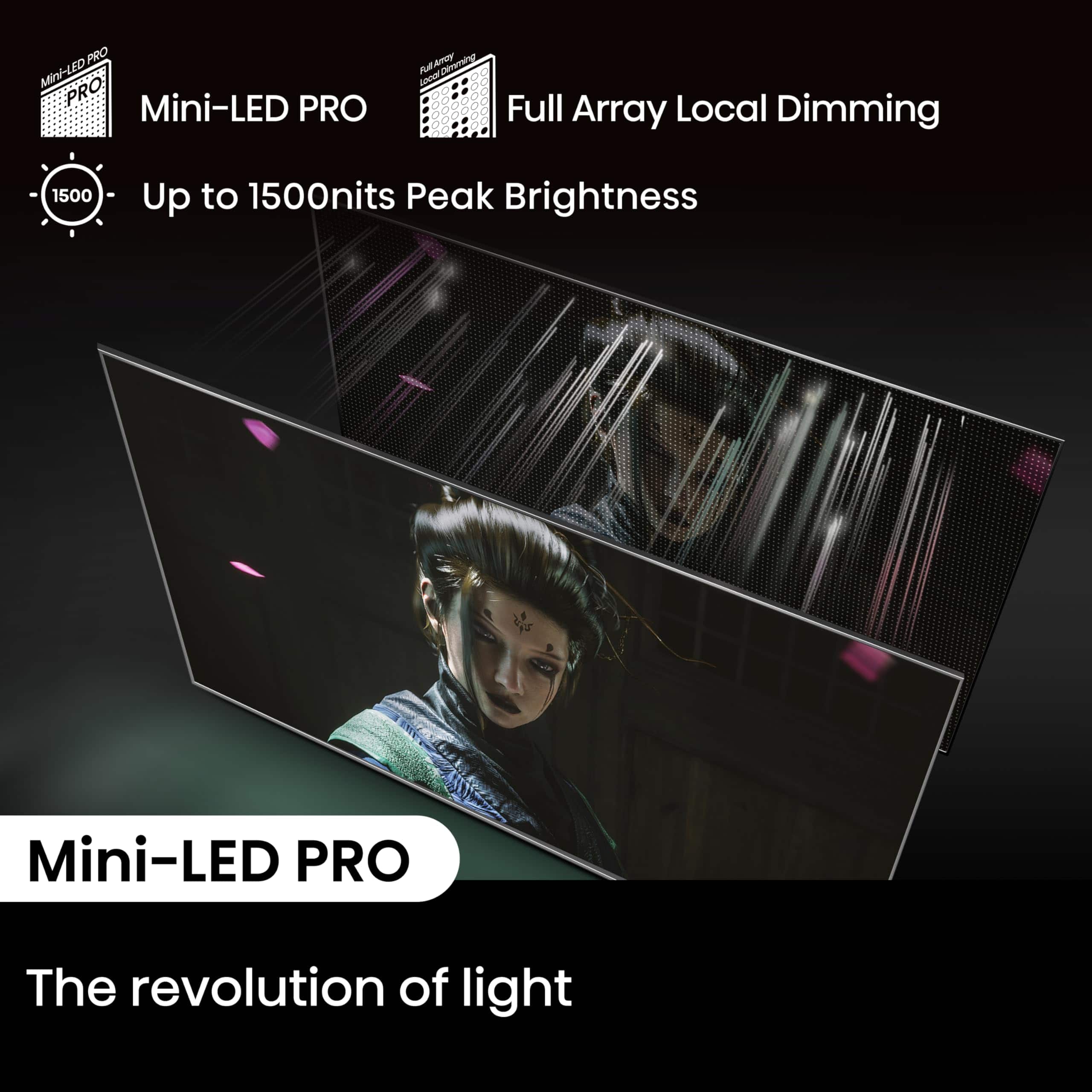 Mini-LED PRO, Full Array Local Dimming, Up to 1500 nits Peak Brightness, The revolution of light.