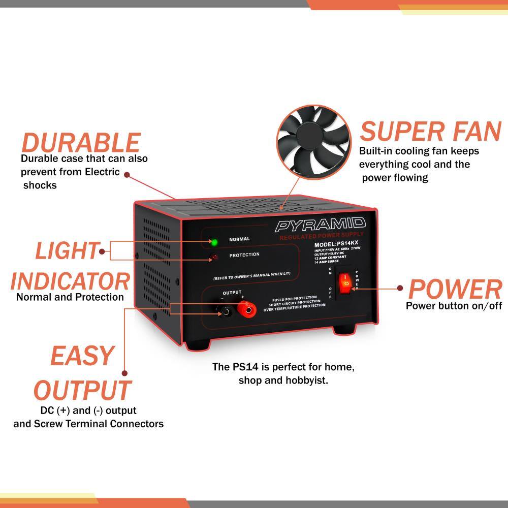 DURABLE  
Durable case that can also prevent from Electric shocks

SUPER FAN  
Built-in cooling fan keeps everything cool and the power flowing

LIGHT INDICATOR  
Normal and Protection

EASY OUTPUT  
DC (+) and (-) output and Screw Terminal Connectors

POWER  
Power button on/off

The PS14 is perfect for home, shop and hobbyist.

MODEL: PS14KX  
INPUT: 115V AC 60Hz 270W  
OUTPUT: 1 AMP CONSTANT  
18 AMP SURGE  
NORMAL REGULATED  
PROTECTION CONSTANT  
FUSED FOR PROTECTION  
SHORT CIRCUIT PROTECTION  
OVER TEMPERATURE PROTECTION  
REFER TO OWNER'S MANUAL WHEN LIT