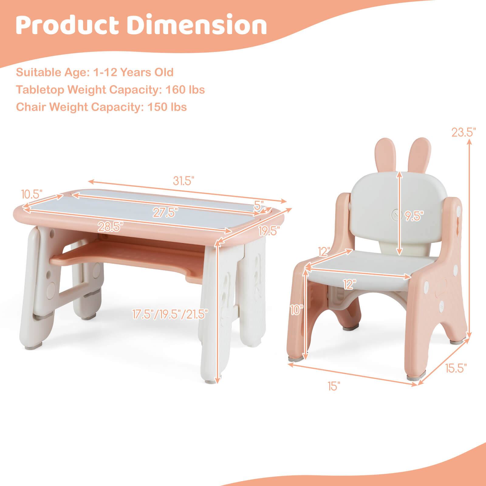 Product Dimension

Suitable Age: 1-12 Years Old

Tabletop Weight Capacity: 160 lbs

Chair Weight Capacity: 150 lbs

- Tabletop Dimensions:
  - Length: 31.5"
  - Width: 28.5"
  - Depth: 10.5"
  - Height: 5"

- Chair Dimensions:
  - Height: 23.5"
  - Seat Height: 9.5"
  - Seat Width: 12"
  - Seat Depth: 12"
  - Base Width: 15"
  - Base Depth: 15.5"

- Table Legs:
  - Height: 17.5"/19.5"/21.5"