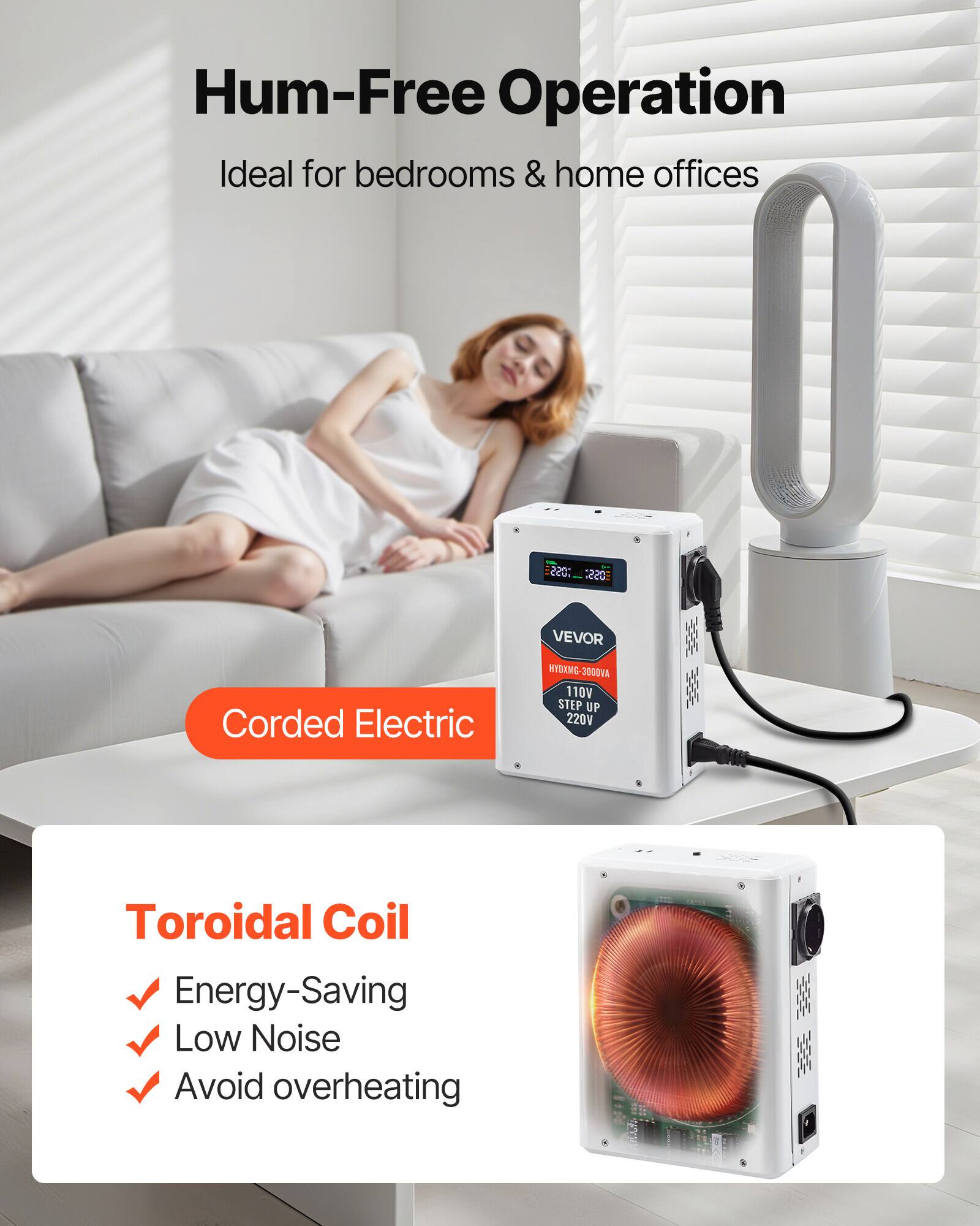 Hum-Free Operation Ideal for bedrooms & home offices

Corded Electric

VEVOR HYDMG-3000VA 110V STEP UP 220V

Toroidal Coil
- Energy-Saving
- Low Noise
- Avoid overheating