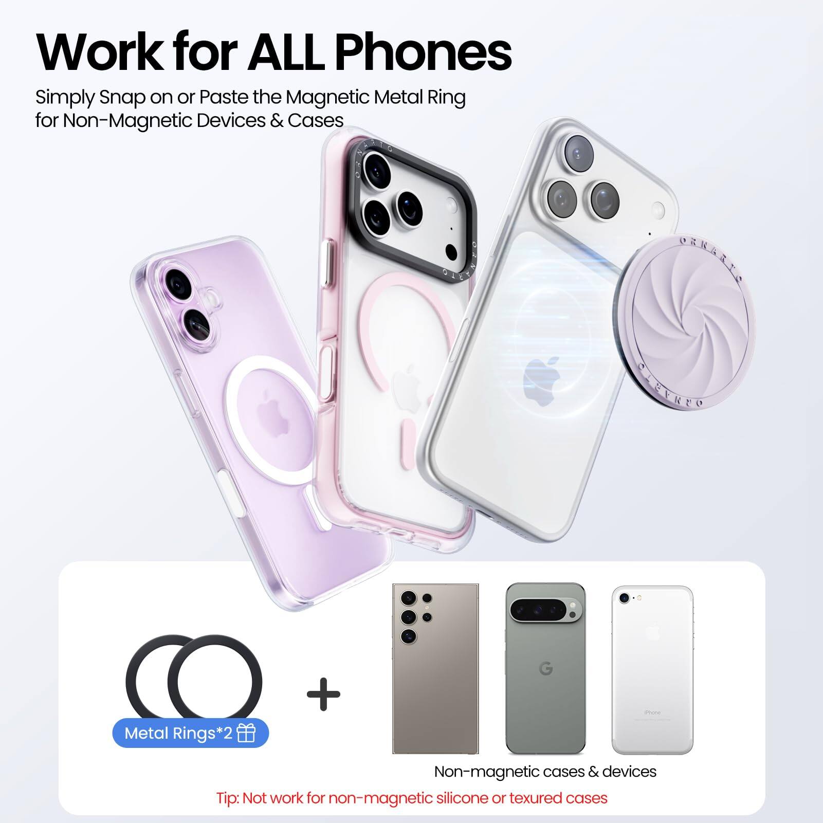 Work for ALL Phones

Simply Snap on or Paste the Magnetic Metal Ring for Non-Magnetic Devices & Cases

Metal Rings*2

Tip: Not work for non-magnetic silicone or textured cases

Non-magnetic cases & devices