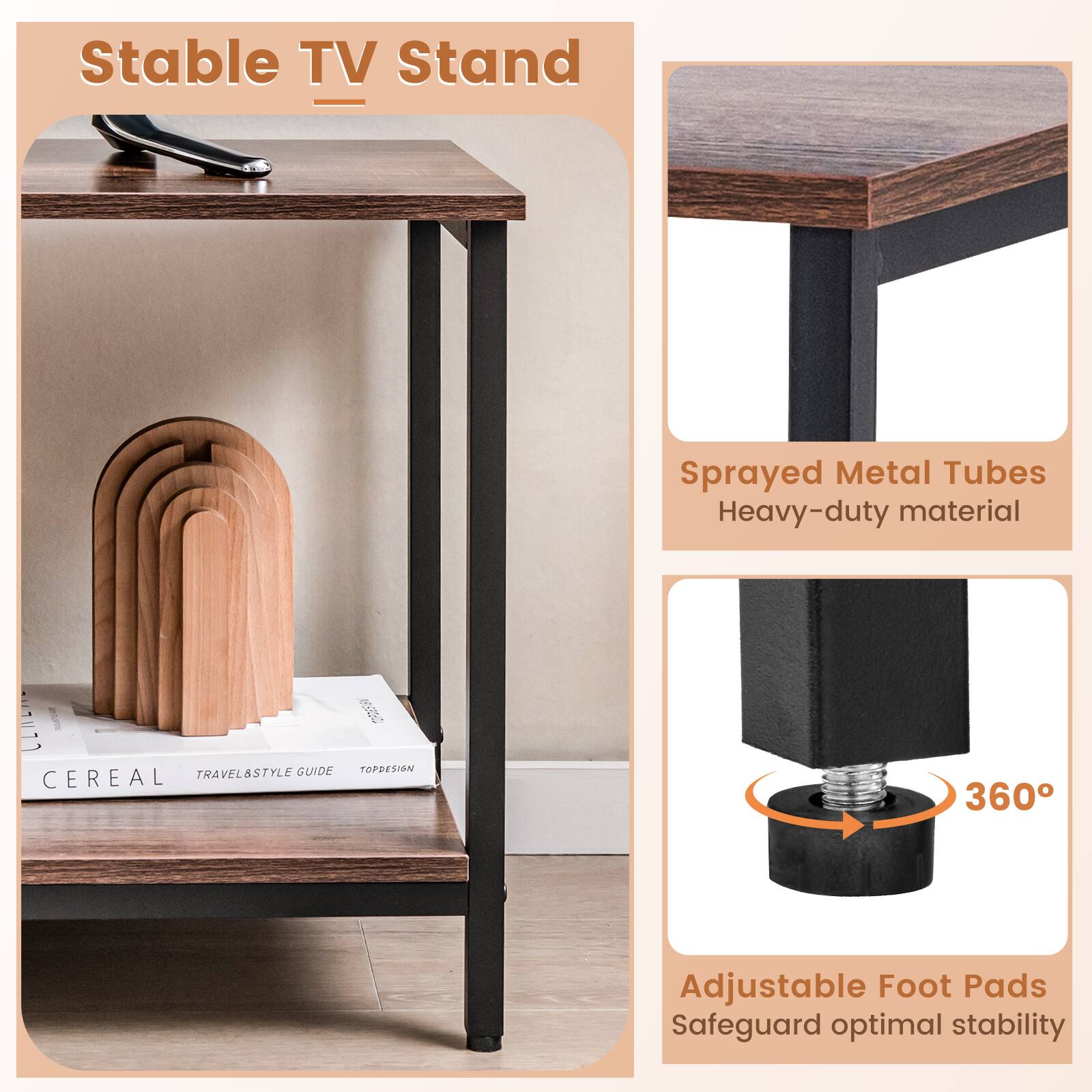 Stable TV Stand

Sprayed Metal Tubes  
Heavy-duty material

Adjustable Foot Pads  
Safeguard optimal stability