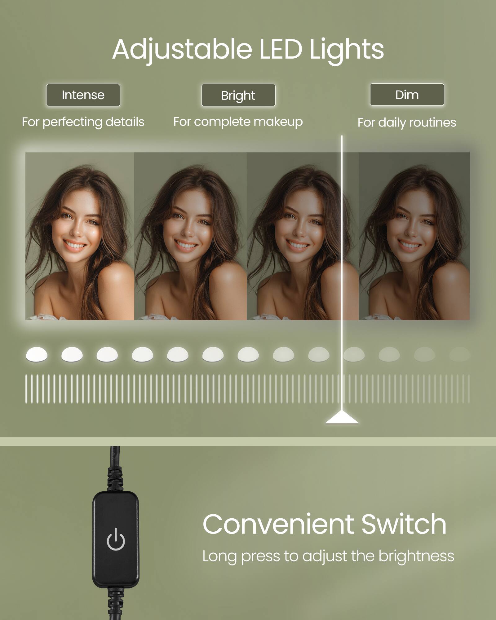 Adjustable LED Lights

- Intense
  - For perfecting details
- Bright
  - For complete makeup
- Dim
  - For daily routines

Convenient Switch
Long press to adjust the brightness