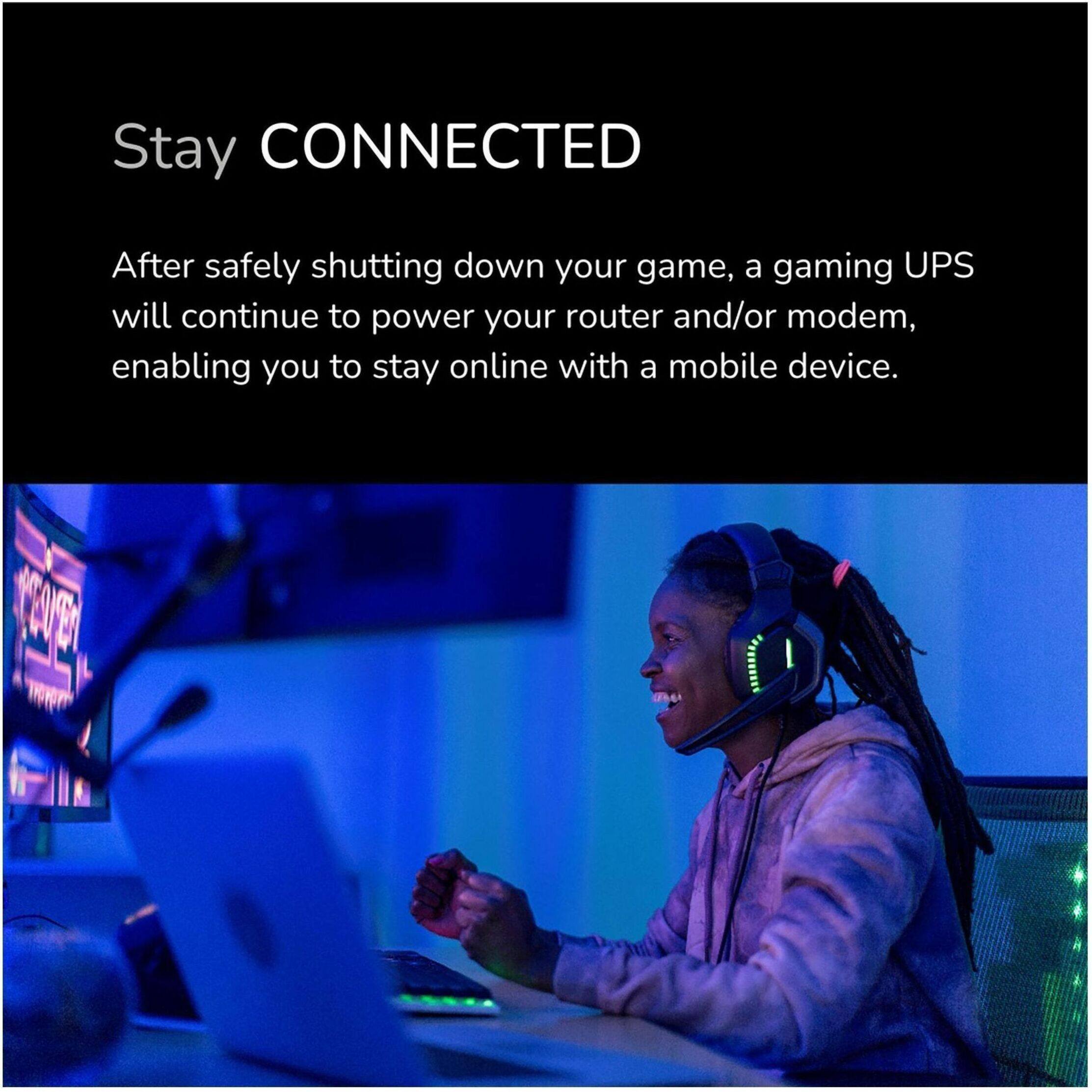 Stay CONNECTED

After safely shutting down your game, a gaming UPS will continue to power your router and/or modem, enabling you to stay online with a mobile device.