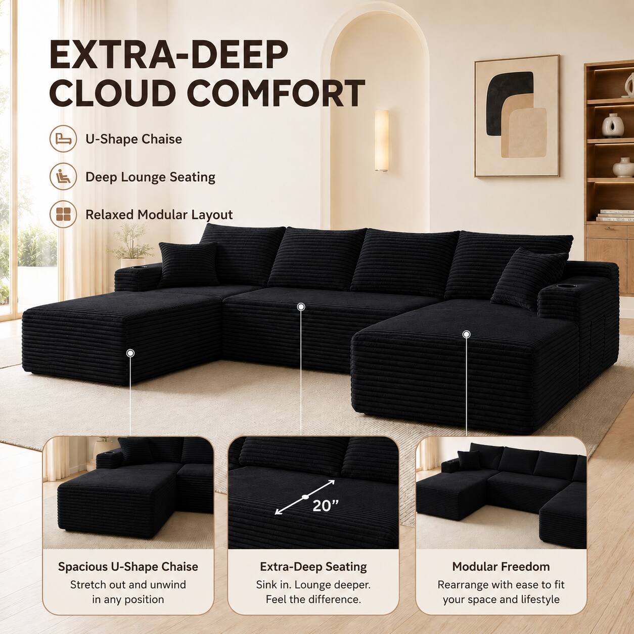 EXTRA-DEEP CLOUD COMFORT

U-Shape Chaise
Deep Lounge Seating
Relaxed Modular Layout

20" Spacious U-Shape Chaise
Stretch out and unwind in any position

Extra-Deep Seating
Sink in. Lounge deeper. Feel the difference.

Modular Freedom
Rearrange with ease to fit your space and lifestyle