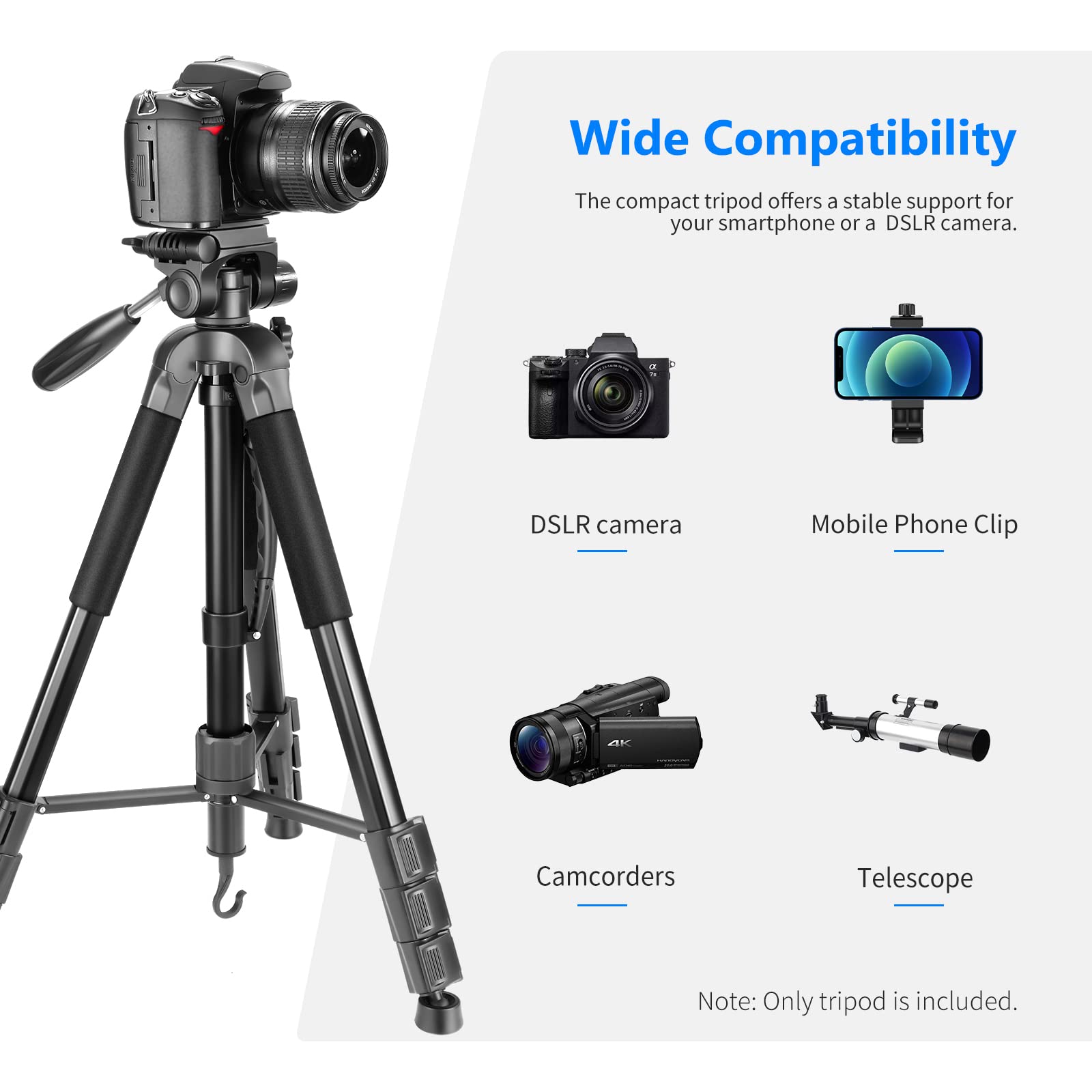 Wide Compatibility  
The compact tripod offers a stable support for your smartphone or a DSLR camera.  

- DSLR camera  
- Mobile Phone Clip  
- Camcorders  
- Telescope  

Note: Only tripod is included.
