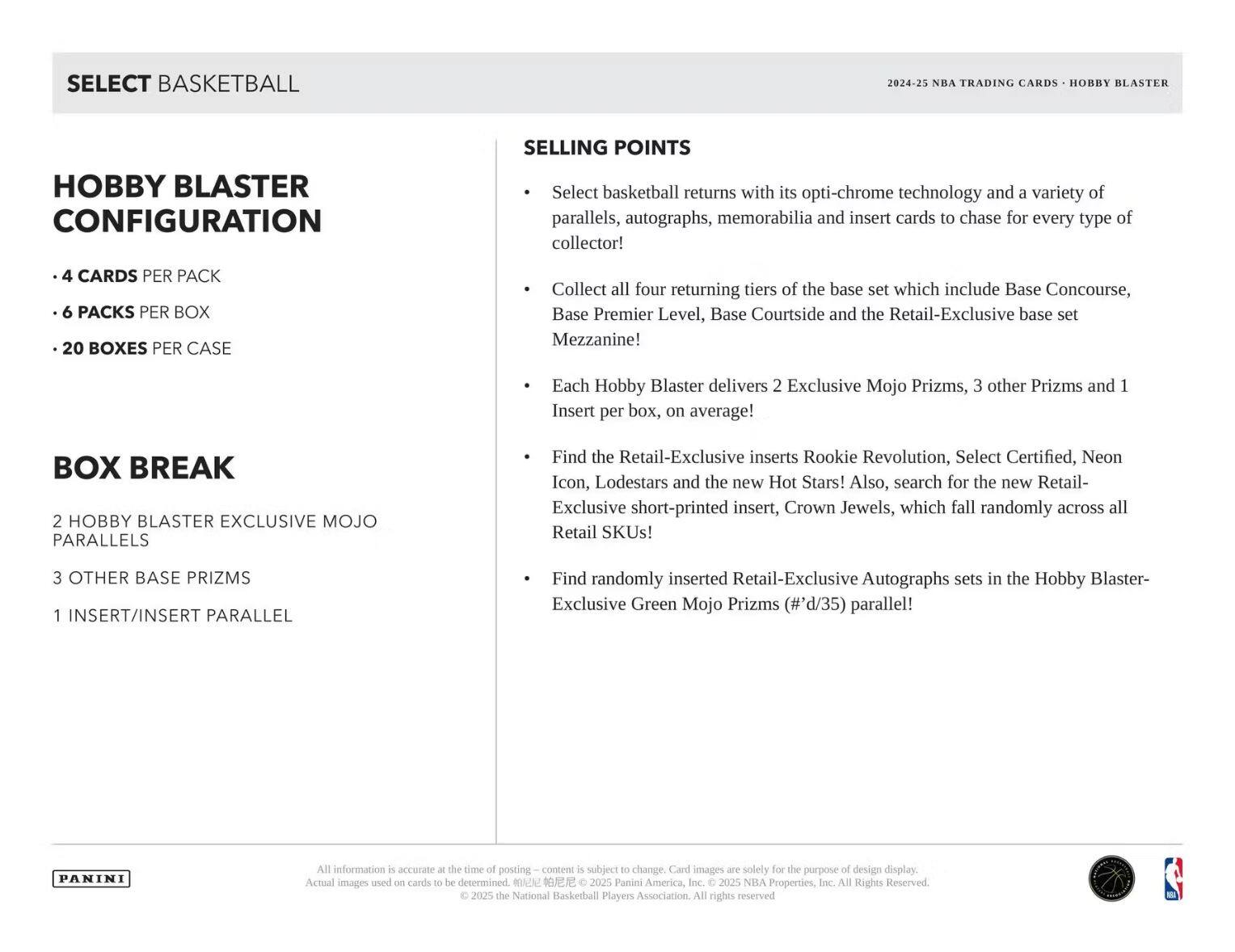 **SELECT BASKETBALL**

**HOBBY BLASTER CONFIGURATION**

- 4 CARDS PER PACK
- 6 PACKS PER BOX
- 20 BOXES PER CASE

**BOX BREAK**

- 2 HOBBY BLASTER EXCLUSIVE MOJO PARALLELS
- 3 OTHER BASE PRIZMS
- 1 INSERT/INSERT PARALLEL

**SELLING POINTS**

- Select basketball returns with its opti-chrome technology and a variety of parallels, autographs, memorabilia and insert cards to chase for every type of collector!
- Collect all four returning tiers of the base set which include Base Concourse, Base Premier Level, Base Courtside and the Retail-Exclusive base set Mezzanine!
- Each Hobby Blaster delivers 2 Exclusive Mojo Prizms, 3 other Prizms and 1 Insert per box, on average!
- Find the Retail-Exclusive inserts Rookie Revolution, Select Certified, Neon Icon, Lodestars and the new Hot Stars! Also, search for the new Retail-Exclusive short-printed insert, Crown Jewels, which fall randomly across all Retail SKUs!
- Find randomly inserted Retail-Exclusive Autographs sets in the Hobby Blaster-Exclusive Green Mojo Prizms