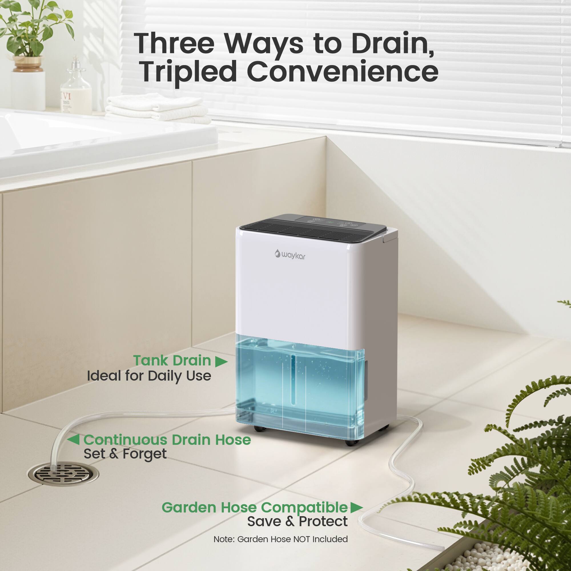 Three Ways to Drain, Tripled Convenience

Tank Drain Ideal for Daily Use

Continuous Drain Hose Set & Forget

Garden Hose Compatible Save & Protect

Note: Garden Hose NOT Included