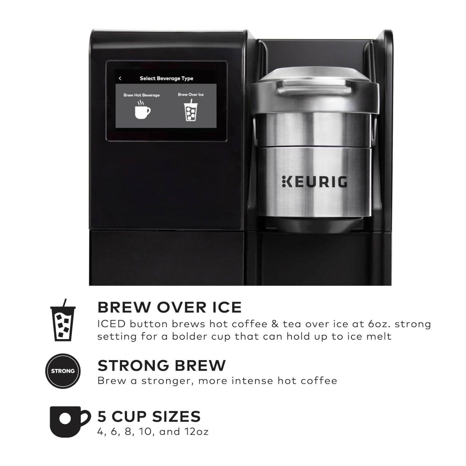 Select Beverage Type  
Brew Hot Beverage  
Brew Over Ice  

KEURIG BREW OVER ICE  
ICED button brews hot coffee & tea over ice at 6oz. strong setting for a bolder cup that can hold up to ice melt  

STRONG BREW  
Brew a stronger, more intense hot coffee  

5 CUP SIZES  
4, 6, 8, 10, and 12oz