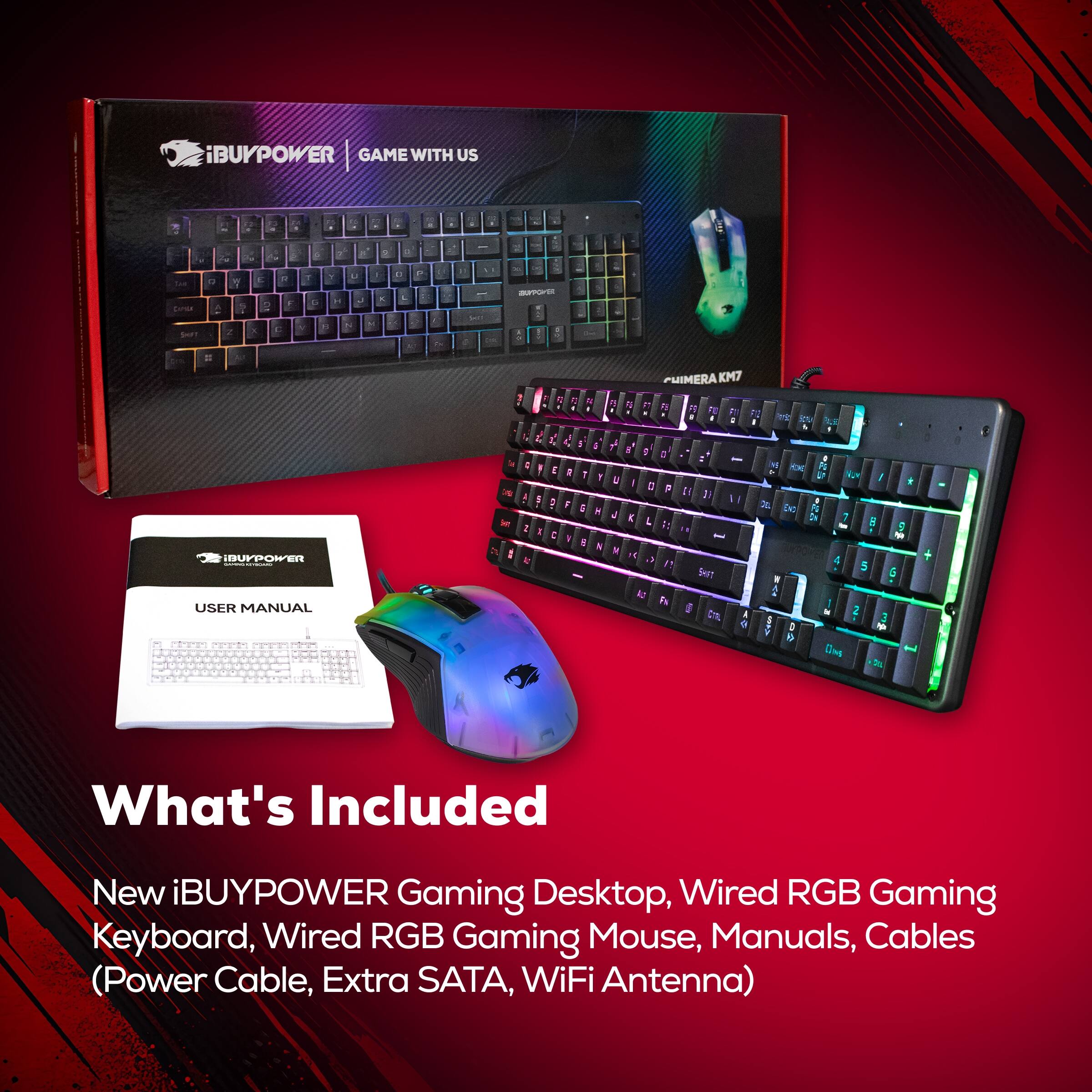 iBUYPOWER GAME WITH US - 2 . . a - - F - - - Sarsa i a C Y 2 . E - - F  C 7 Y . - - P - - b 1 . - i . 1 -E . . IDUFPOWER USER MANUAL 1 H  & A   E L 1 I   1  1 1 T a - 4 ! ; . a . 4 -  1 : 1 1 N  . PHIMERA KM7  n 2 M A k P . - i   5 . I M  I + - a , : 1 N4 DC I : 1 a 1: 5 - W  T 5 Sf 5 1 2 Pa d  2 3 a D - e

What's Included
New iBUYPOWER Gaming Desktop, Wired RGB Gaming Keyboard, Wired RGB Gaming Mouse, Manuals, Cables (Power Cable, Extra SATA, WiFi Antenna)