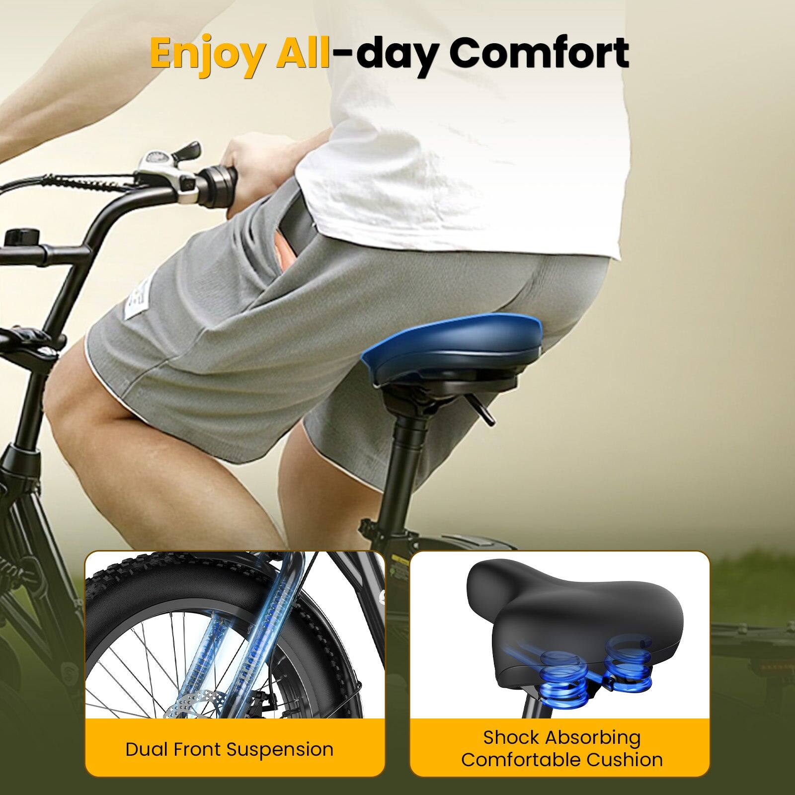 Enjoy All-day Comfort

Dual Front Suspension

Shock Absorbing Comfortable Cushion