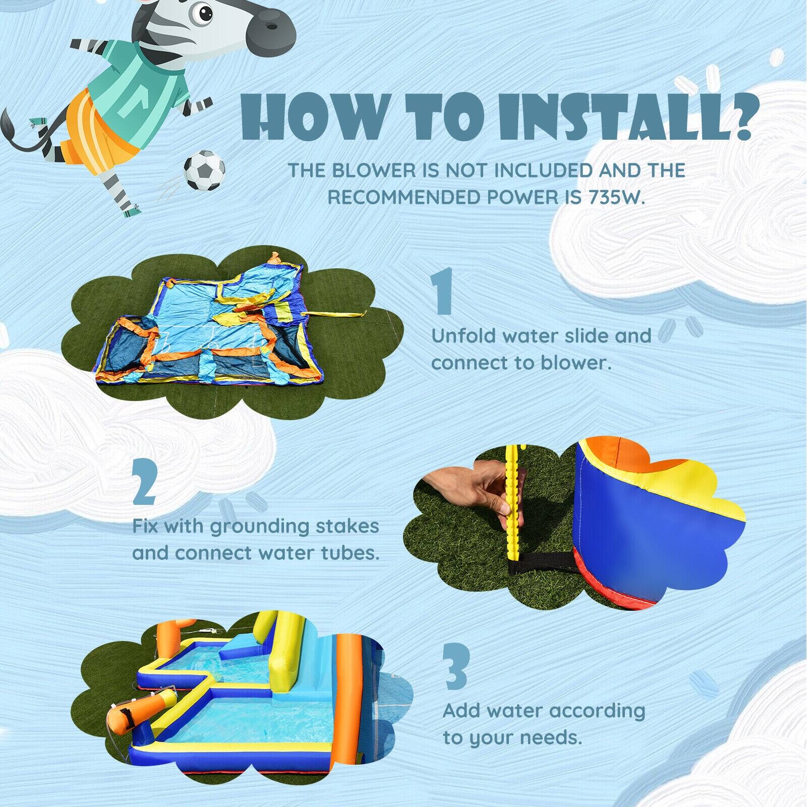 **How to Install?**

The blower is not included and the recommended power is 735W.

1. Unfold water slide and connect to blower.
2. Fix with grounding stakes and connect water tubes.
3. Add water according to your needs.