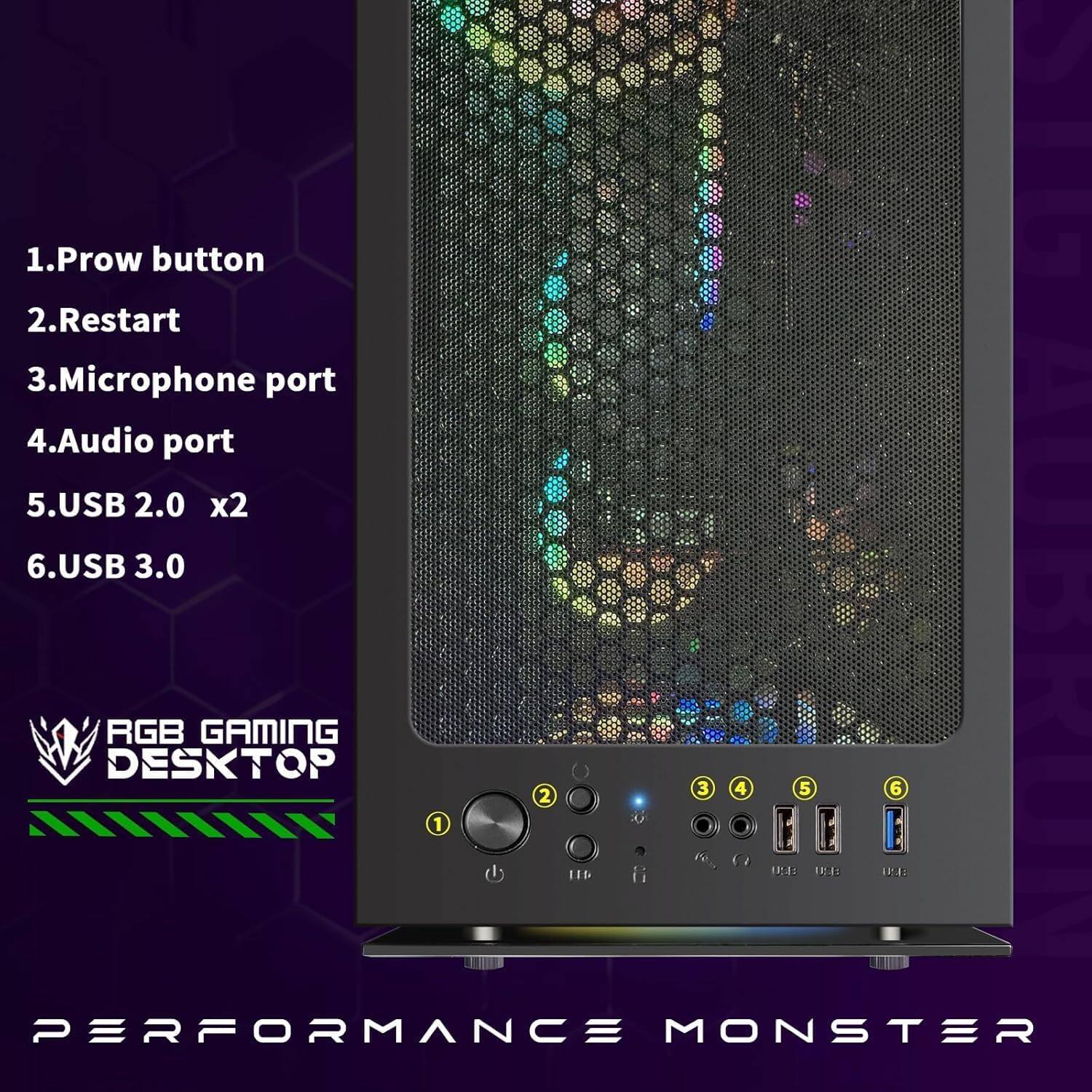1. Prow button  
2. Restart  
3. Microphone port  
4. Audio port  
5. USB 2.0 x2  
6. USB 3.0  

RGB GAMING DESKTOP  

PERFORMANCE MONSTER