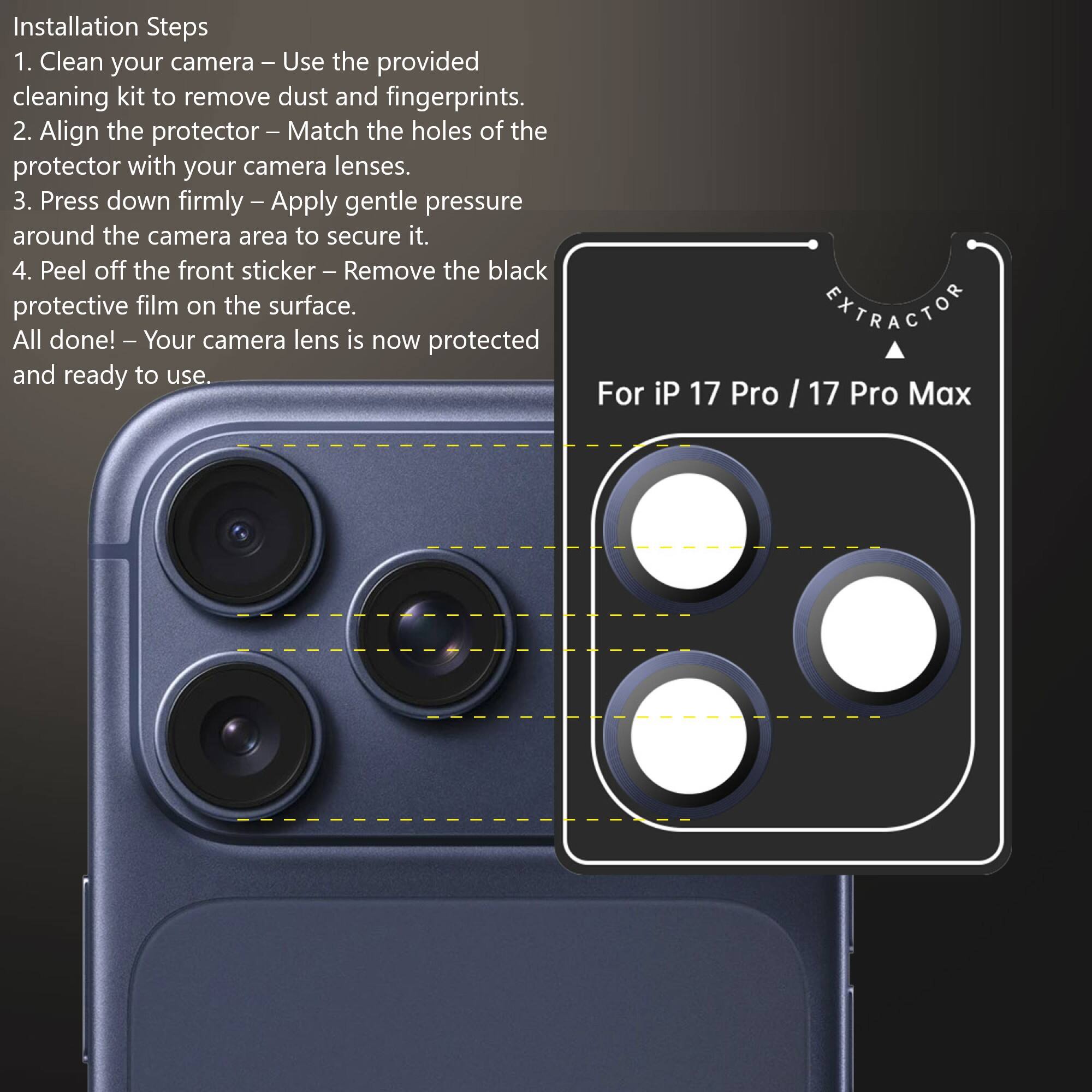 Installation Steps

1. Clean your camera – Use the provided cleaning kit to remove dust and fingerprints.
2. Align the protector – Match the holes of the protector with your camera lenses.
3. Press down firmly – Apply gentle pressure around the camera area to secure it.
4. Peel off the front sticker – Remove the black protective film on the surface.

All done! – Your camera lens is now protected and ready to use.

For iP 17 Pro / 17 Pro Max