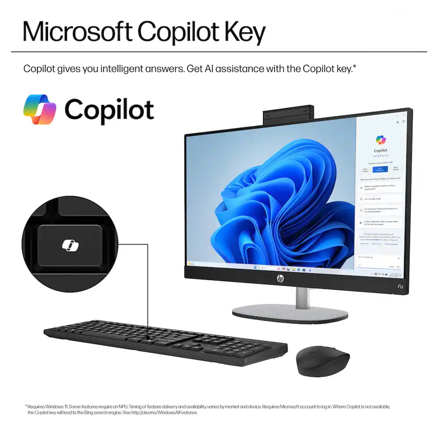 Microsoft Copilot Key

Copilot gives you intelligent answers. Get AI assistance with the Copilot key.*

Copilot

* Requires Windows 11. Some features require an NPU. Timing of feature delivery and availability varies by market and device. Requires Microsoft account to log in. Where Copilot is not available, the Copilot key will load to the Bing search engine. See http://aka.ms/WindowsAIFeatures.