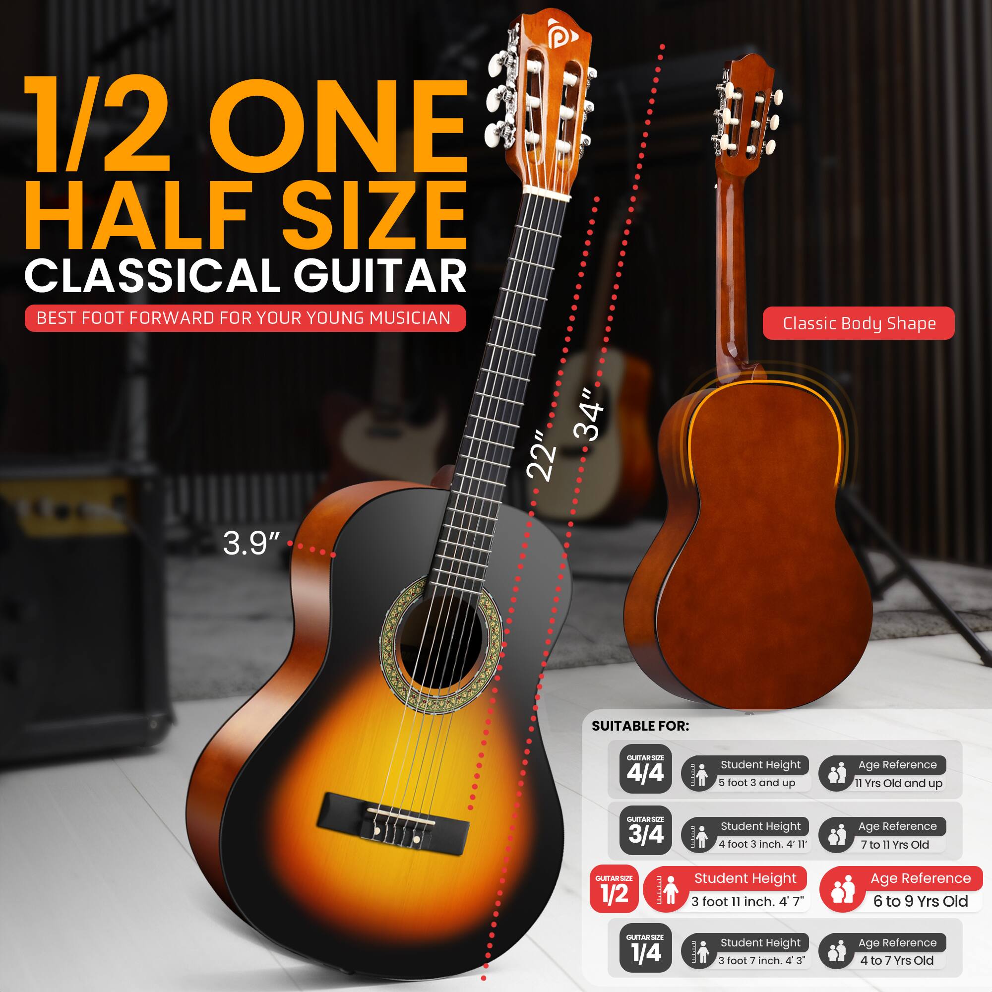 1/2 ONE HALF SIZE CLASSICAL GUITAR  
BEST FOOT FORWARD FOR YOUR YOUNG MUSICIAN  

Classic Body Shape  
34" x 22" x 3.9"  

SUITABLE FOR:  
4/4 - Student Height: 5 feet 3 inches and up - Age Reference: 11 Yrs Old and up  
3/4 - Student Height: 4 feet 3 inches - Age Reference: 7 to 11 Yrs Old  
1/2 - Student Height: 3 feet 11 inches - Age Reference: 6 to 9 Yrs Old  
1/4 - Student Height: 3 feet 7 inches - Age Reference: 4 to 7 Yrs Old