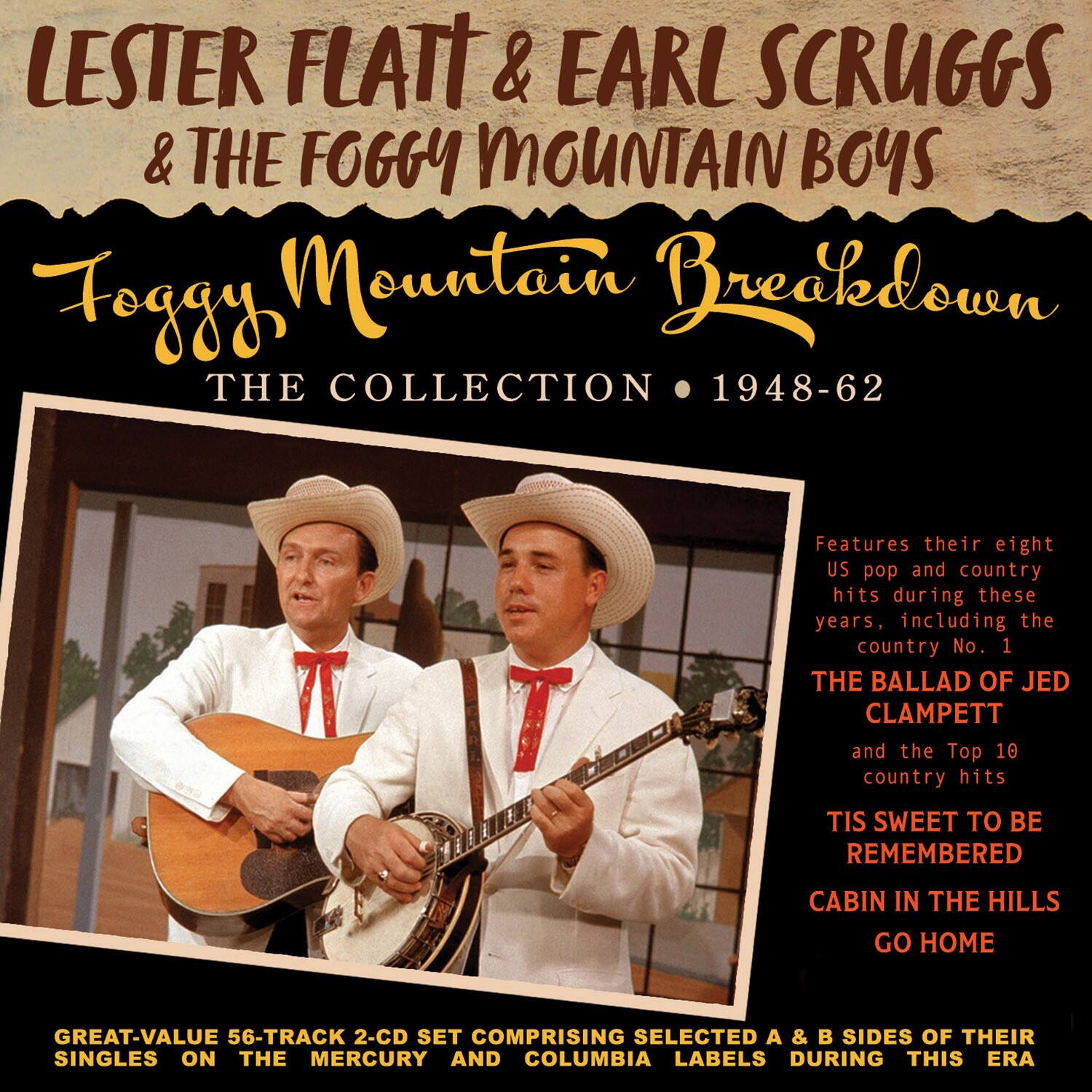 LESTER FLATT & EARL SCRUGGS & THE FOGGY MOUNTAIN BOYS  
Foggy Mountain Breakdown  
THE COLLECTION • 1948-62  

Features their eight US pop and country hits during these years, including the country No. 1  
THE BALLAD OF JED CLAMPETT  
and the Top 10 country hits  
TIS SWEET TO BE REMEMBERED  
CABIN IN THE HILLS  
GO HOME  

GREAT-VALUE 56-TRACK 2-CD SET COMPRISING SELECTED A & B SIDES OF THEIR SINGLES ON THE MERCURY AND COLUMBIA LABELS DURING THIS ERA