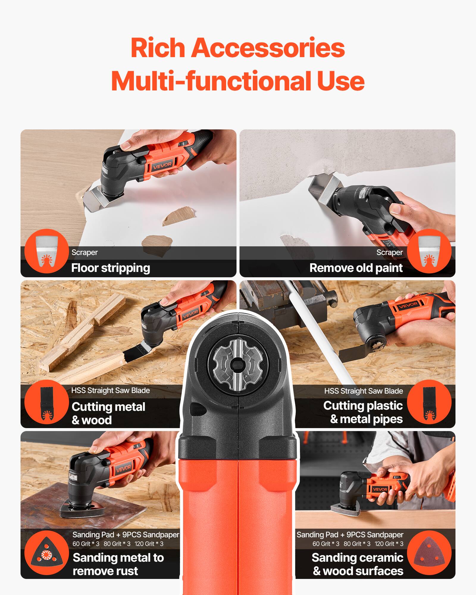Rich Accessories Multi-functional Use

- Scraper
  - Floor stripping
  - Remove old paint

- HSS Straight Saw Blade
  - Cutting metal & wood
  - Cutting plastic & metal pipes

- Sanding Pad + 9PCS Sandpaper
  - 60 Grit * 3
  - 80 Grit * 3
  - 120 Grit * 3
  - Sanding metal to remove rust
  - Sanding ceramic & wood surfaces