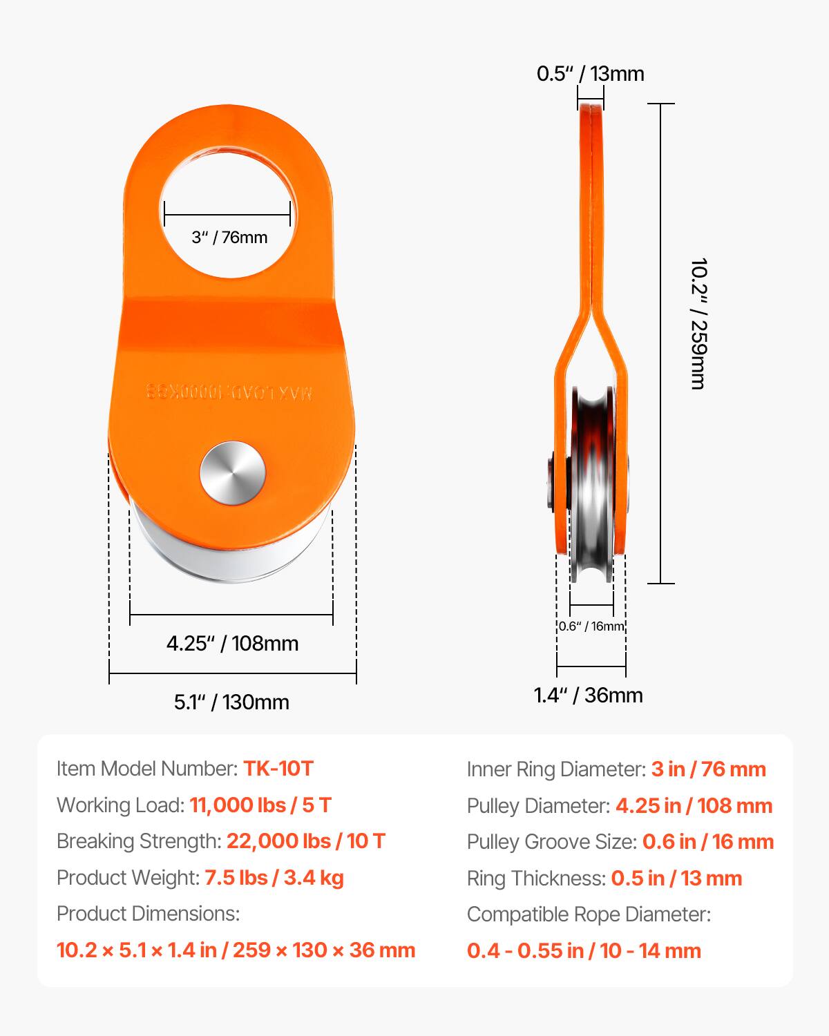 0.5" / 13mm  
3" / 76mm  
4.25" / 108mm  
5.1" / 130mm  
1.4" / 36mm  
10.2" / 259mm  

Item Model Number: TK-10T  
Working Load: 11,000 lbs / 5 T  
Breaking Strength: 22,000 lbs / 10 T  
Product Weight: 7.5 lbs / 3.4 kg  
Product Dimensions: 10.2 x 5.1 x 1.4 in / 259 x 130 x 36 mm  

Inner Ring Diameter: 3 in / 76 mm  
Pulley Diameter: 4.25 in / 108 mm  
Pulley Groove Size: 0.6 in / 16 mm  
Ring Thickness: 0.5 in / 13 mm  
Compatible Rope Diameter: 0.4 - 0.55 in / 10 - 14 mm