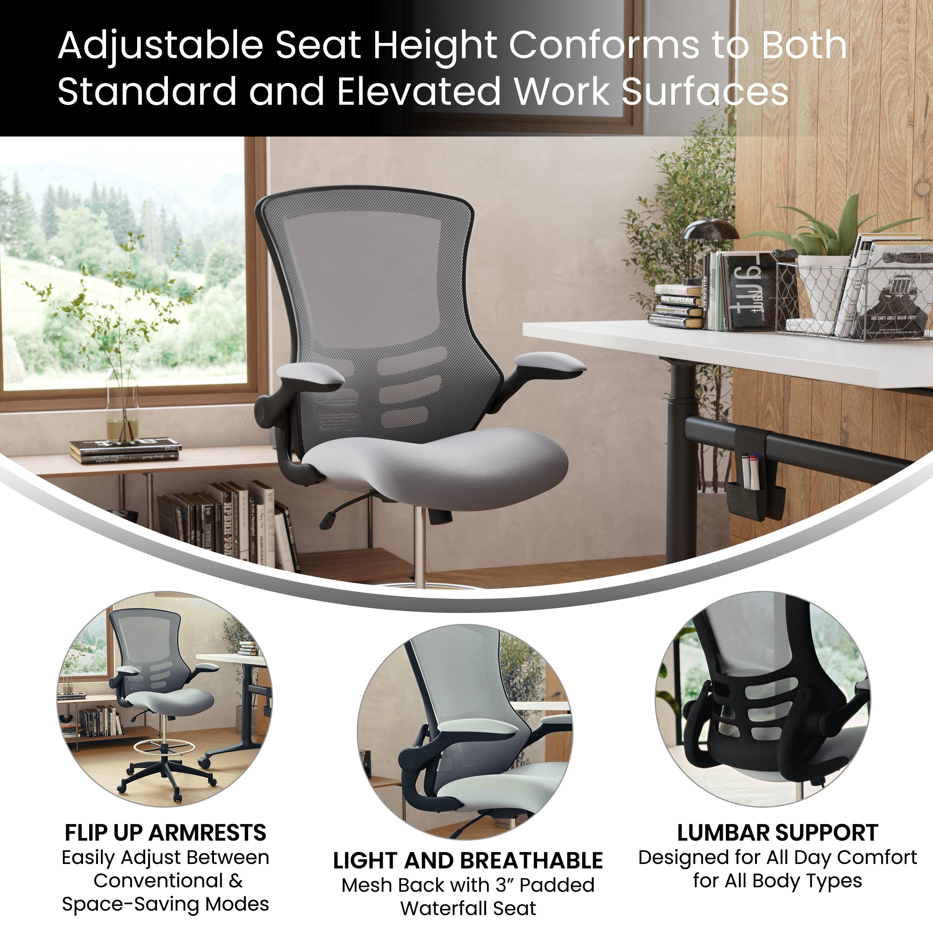 Adjustable Seat Height Conforms to Both Standard and Elevated Work Surfaces

- FLIP UP ARMRESTS: Easily Adjust Between Conventional & Space-Saving Modes
- LIGHT AND BREATHABLE: Mesh Back with 3" Padded Waterfall Seat
- LUMBAR SUPPORT: Designed for All Day Comfort for All Body Types
