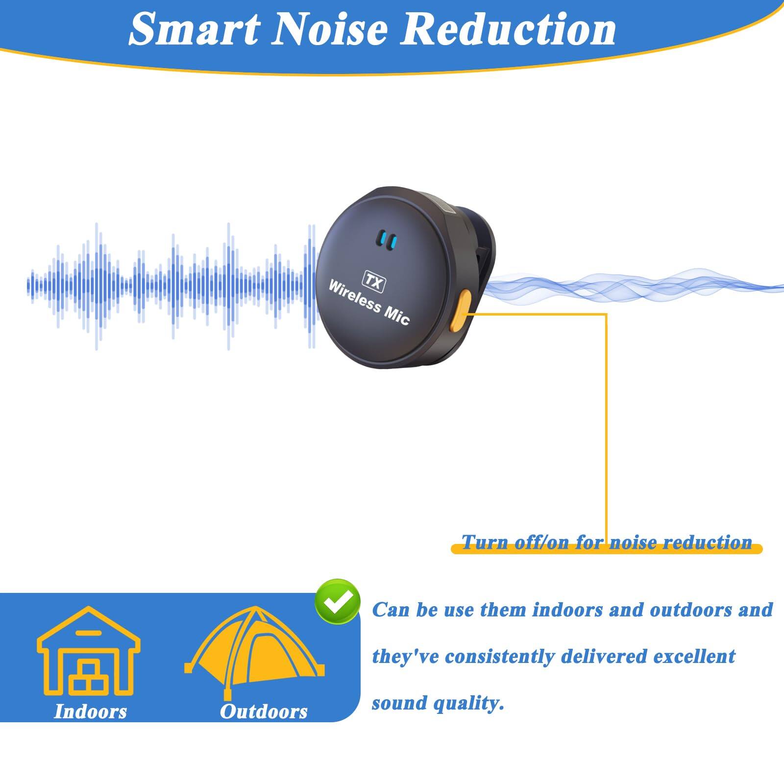 Smart Noise Reduction

TX Wireless Mic

Turn off/on for noise reduction

Can be used indoors and outdoors and they've consistently delivered excellent sound quality.