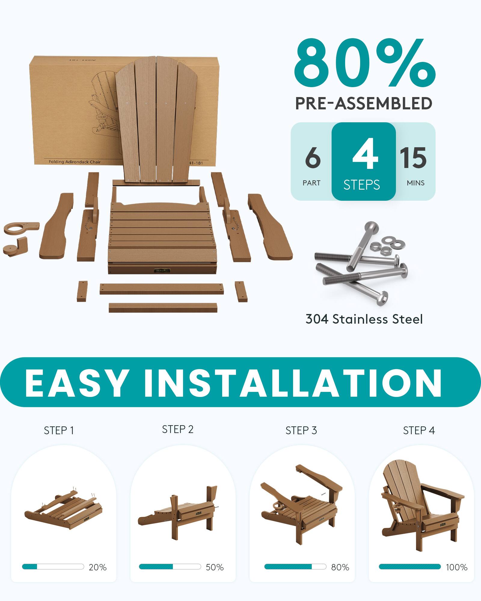 80% PRE-ASSEMBLED  
Folding Adirondack Chair  
41-181  
6 PART  
4 STEPS  
15 MINS  
304 Stainless Steel  
EASY INSTALLATION  
STEP 1  
STEP 2  
STEP 3  
STEP 4  

20%  
50%  
80%  
100%