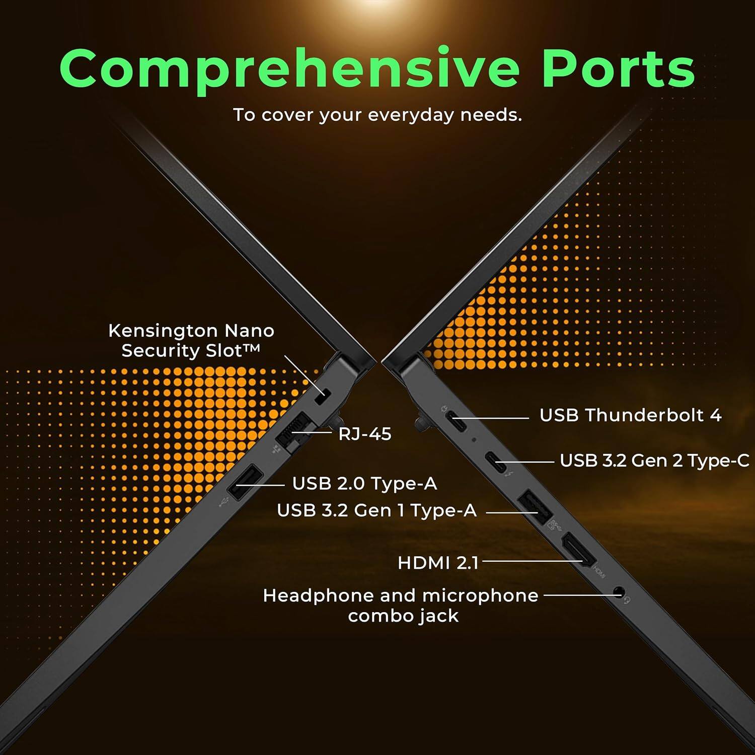 Comprehensive Ports  
To cover your everyday needs.

- Kensington Nano Security Slot™
- RJ-45
- USB 2.0 Type-A
- USB 3.2 Gen 1 Type-A
- USB 3.2 Gen 2 Type-C
- USB Thunderbolt 4
- HDMI 2.1
- Headphone and microphone combo jack