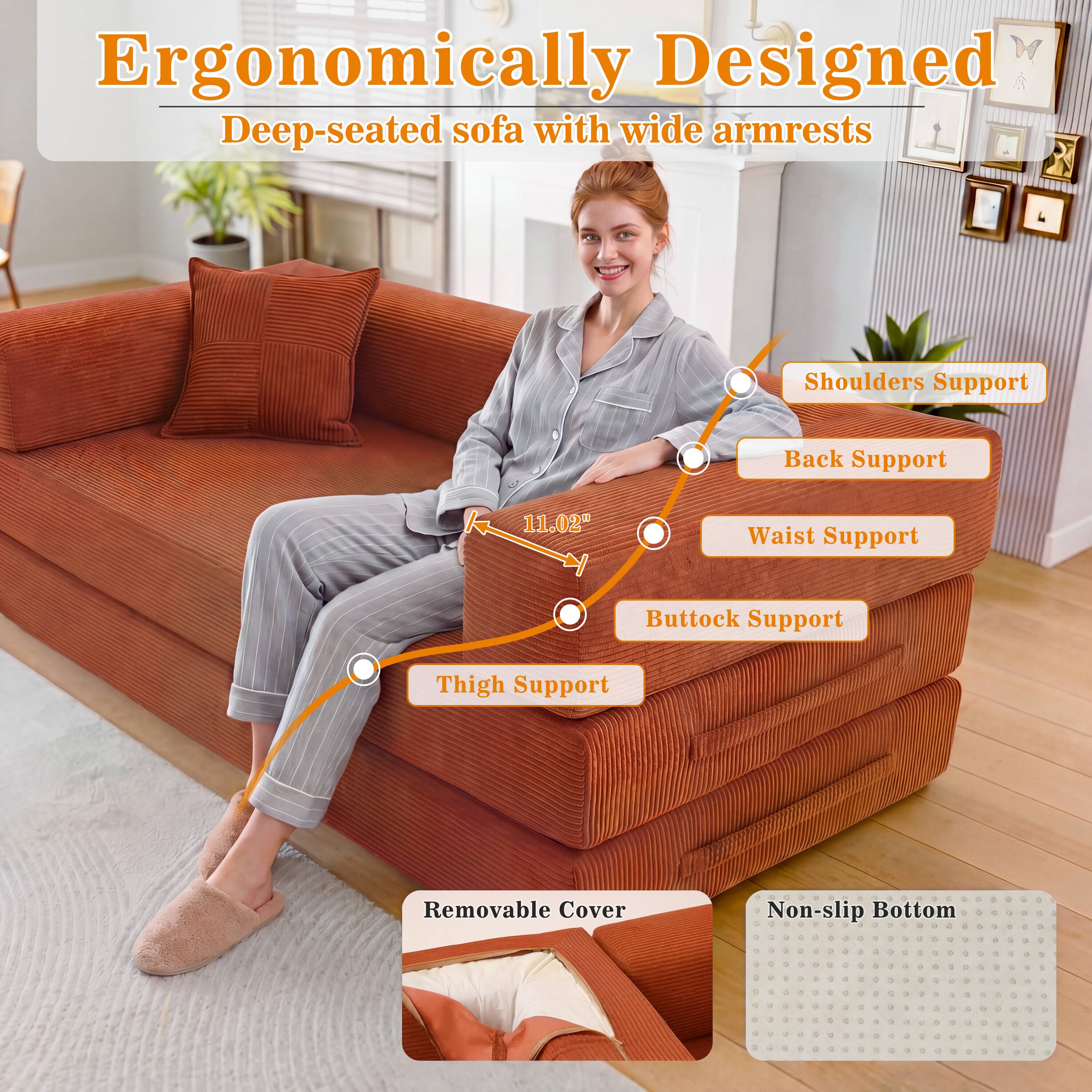 Ergonomically Designed Deep-seated sofa with wide armrests

Shoulders Support
Back Support
11.02"
Waist Support
Buttock Support
Thigh Support
Removable Cover
Non-slip Bottom
