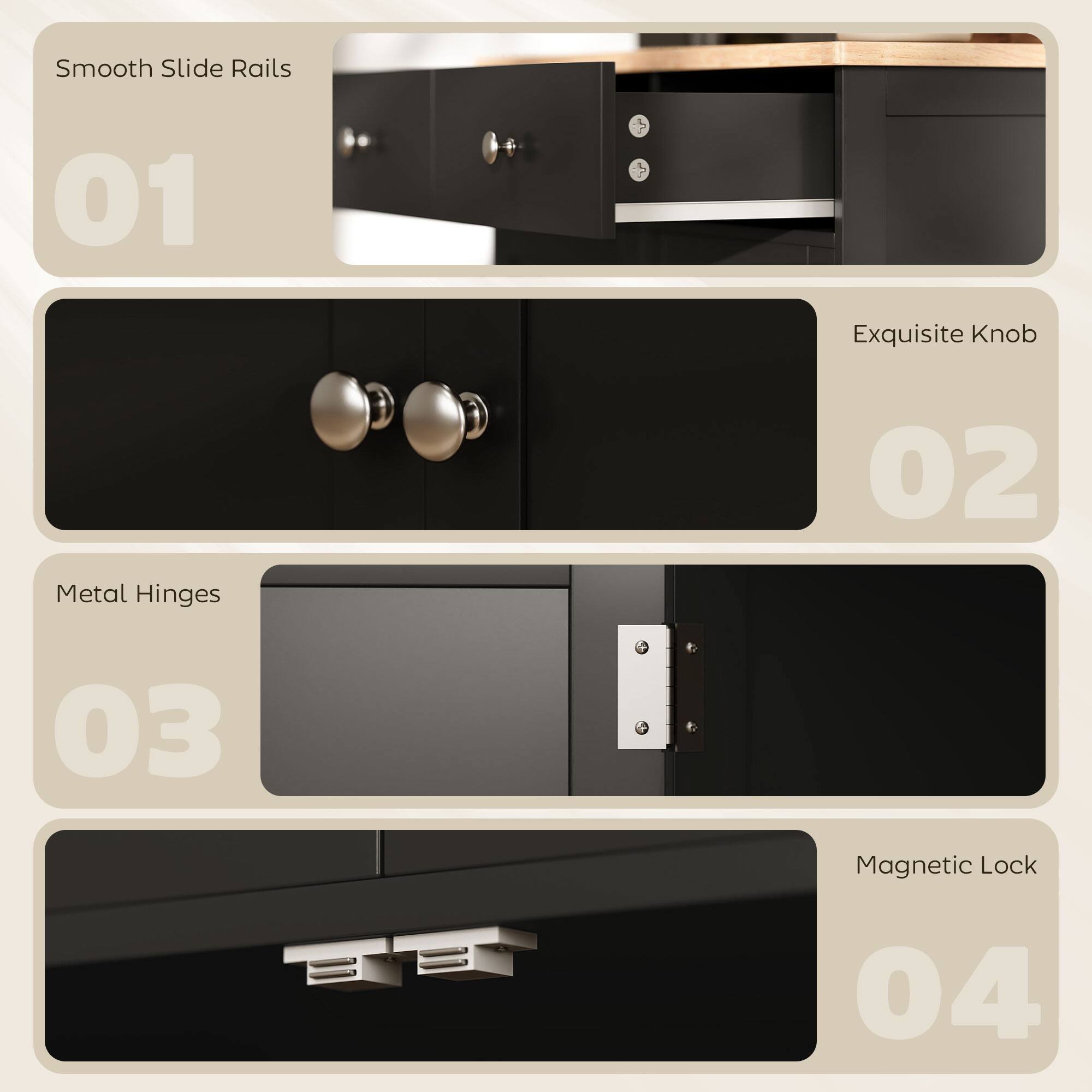 Smooth Slide Rails 01  
Exquisite Knob 02  
Metal Hinges 03  
Magnetic Lock 04