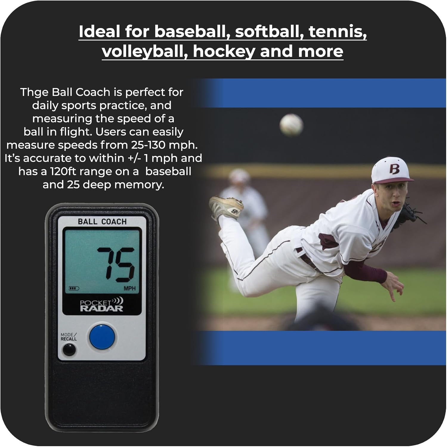 Ideal for baseball, softball, tennis, volleyball, hockey and more

The Ball Coach is perfect for daily sports practice, and measuring the speed of a ball in flight. Users can easily measure speeds from 25-130 mph. It's accurate to within +/- 1 mph and has a 120ft range on a baseball and 25 deep memory.

BALL COACH 75 MPH POCKET RADAR MODE RECALL