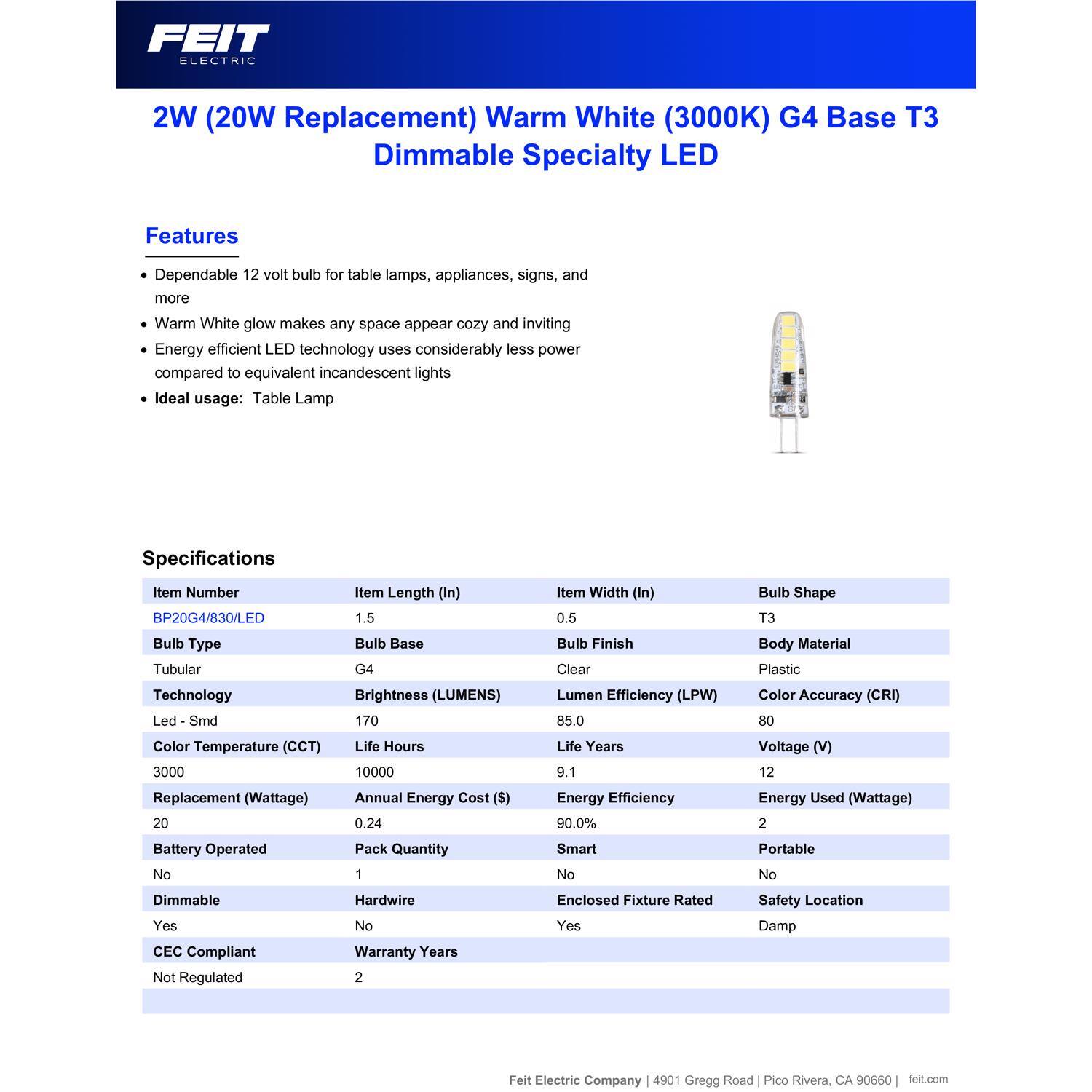 FEIT ELECTRIC 2W (20W Replacement) Warm White (3000K) G4 Base T3 Dimmable Specialty LED

Features:
- Dependable 12 volt bulb for table lamps, appliances, signs, and more
- Warm White glow makes any space appear cozy and inviting
- Energy efficient LED technology uses considerably less power compared to equivalent incandescent lights
- Ideal usage: Table Lamp

Specifications:
- Item Number: BP20G4/830/LED
- Item Length (In): 1.5
- Item Width (In): 0.5
- Bulb Shape: T3
- Bulb Type: Tubular
- Bulb Base: G4
- Bulb Finish: Clear
- Body Material: Plastic
- Technology: Led - Smd
- Color Temperature (CCT): 3000
- Brightness (LUMENS): 170
- Life Hours: 10000
- Lumen Efficiency (LPW): 85.0
- Life Years: 9.1
- Color Accuracy (CRI): 80
- Voltage (V): 12
-