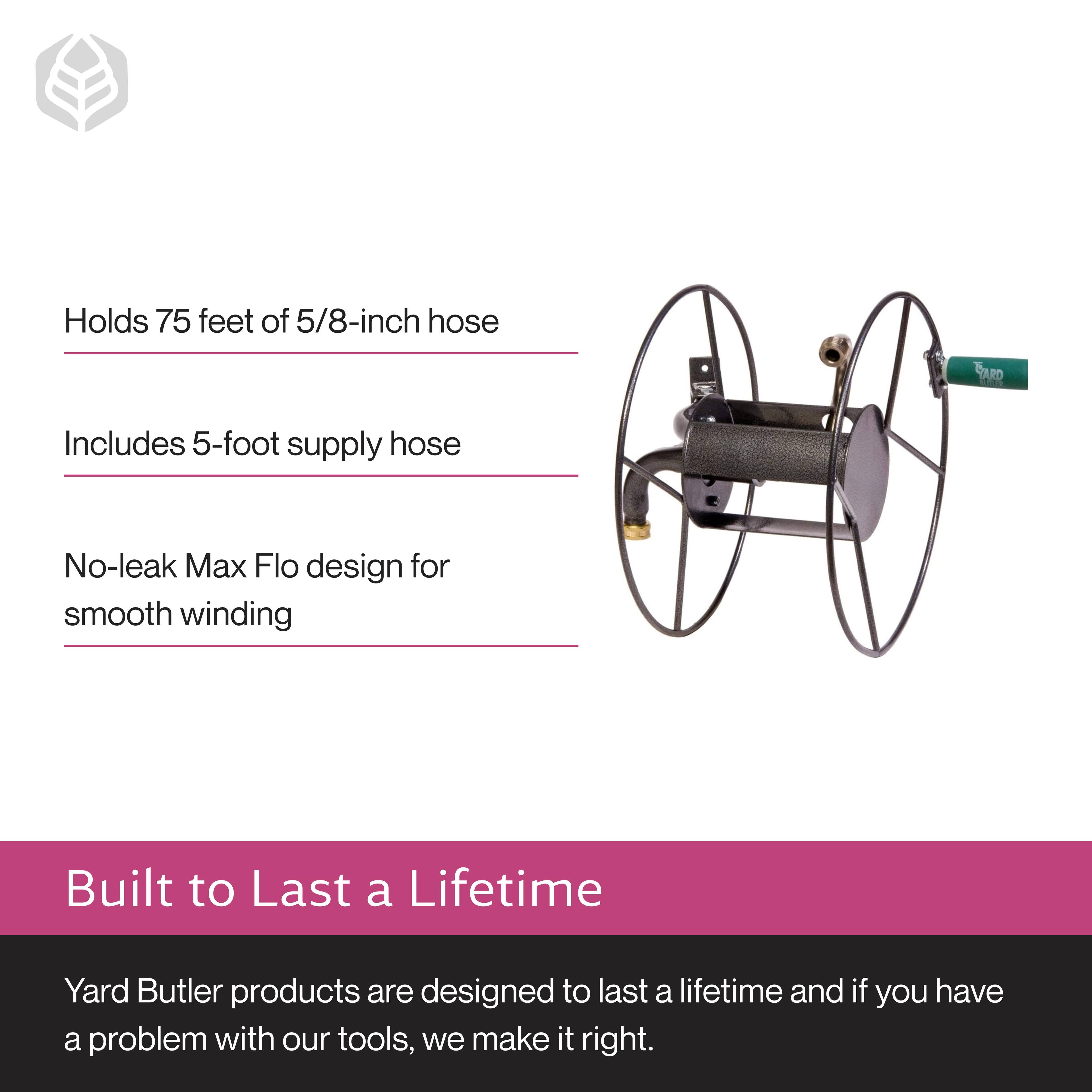 - Holds 75 feet of 5/8-inch hose
- Includes 5-foot supply hose
- No-leak Max Flo design for smooth winding

Built to Last a Lifetime

Yard Butler products are designed to last a lifetime and if you have a problem with our tools, we make it right.