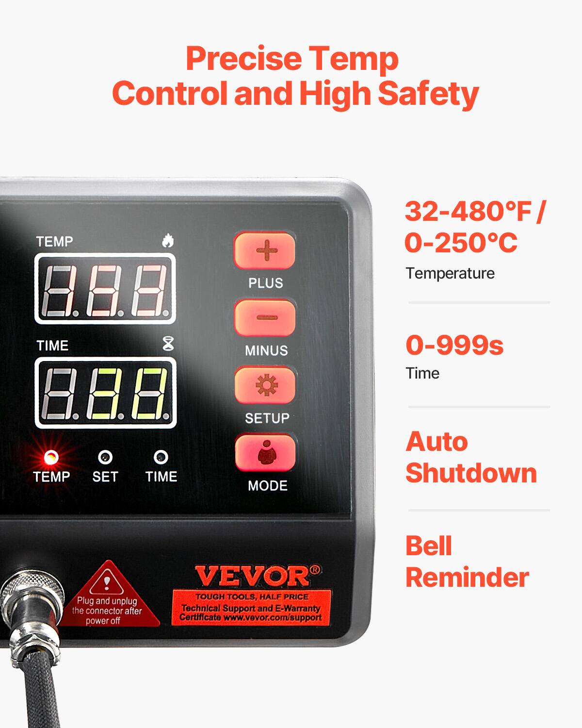 Precise Temp Control and High Safety

TEMP
PLUS
32-480°F / 0-250°C Temperature
TIME
MINUS
0-999s Time
TEMP
SET
TIME
SETUP MODE
Auto Shutdown
! Plug and unplug the connector after power off
VEVOR TOUGH TOOLS, HALF PRICE Technical Support and E-Warranty Certificate www.vevor.com/support
Bell Reminder