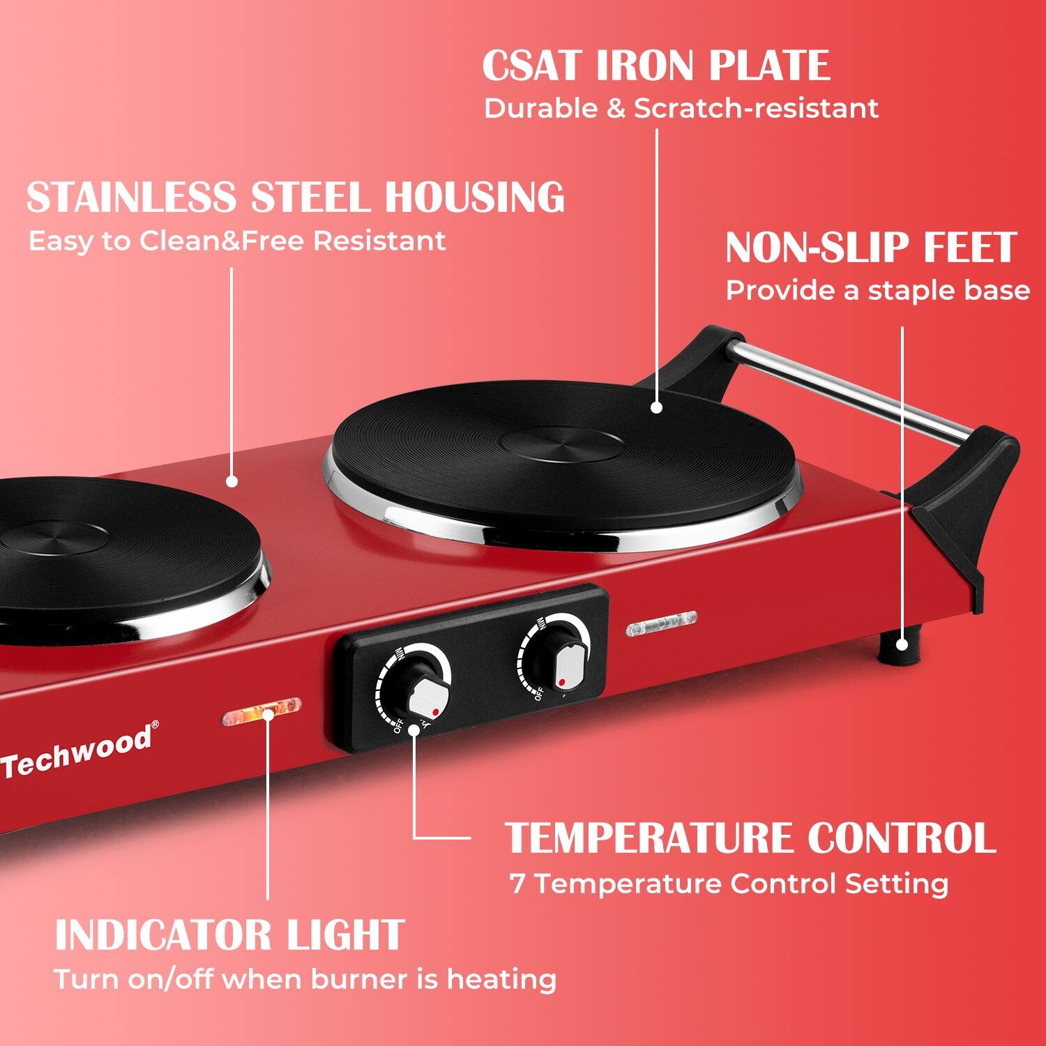 CSAT IRON PLATE  
Durable & Scratch-resistant  

STAINLESS STEEL HOUSING  
Easy to Clean & Free Resistant  

NON-SLIP FEET  
Provide a staple base  

TEMPERATURE CONTROL  
7 Temperature Control Setting  

INDICATOR LIGHT  
Turn on/off when burner is heating