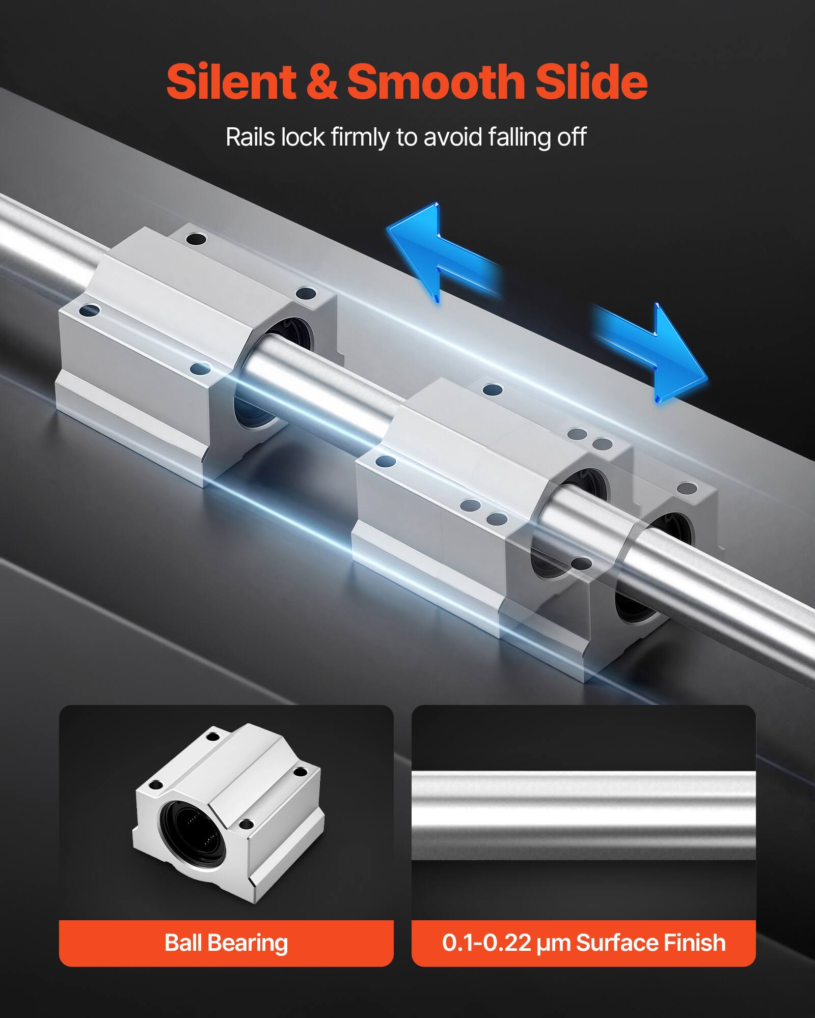 Silent & Smooth Slide  
Rails lock firmly to avoid falling off  

Ball Bearing  

0.1-0.22 µm Surface Finish