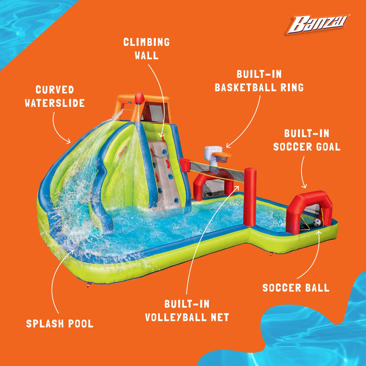 CLIMBING WALL  
CURVED WATERSLIDE  
BUILT-IN BASKETBALL RING  
BUILT-IN SOCCER GOAL  
SPLASH POOL  
BUILT-IN VOLLEYBALL NET  
SOCCER BALL