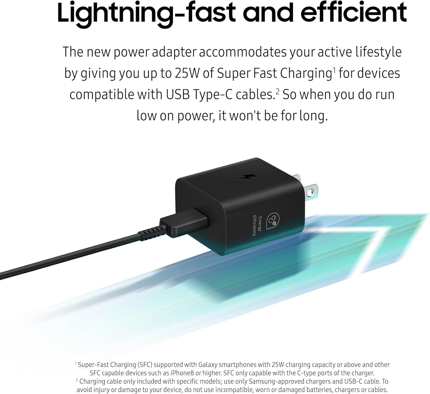 Lightning-fast and efficient

The new power adapter accommodates your active lifestyle by giving you up to 25W of Super Fast Charging1 for devices compatible with USB Type-C cables.2 So when you do run low on power, it won't be for long.

1 Super-Fast Charging (SFC) supported with Galaxy smartphones with 25W charging capacity or above and other SFC capable devices such as iPhone8 or higher. SFC only capable with the C-type ports of the charger.
2 Charging cable only included with specific models; use only Samsung-approved chargers and USB-C cable. To avoid injury or damage to your device, do not use incompatible, worn or damaged batteries, chargers or cables.