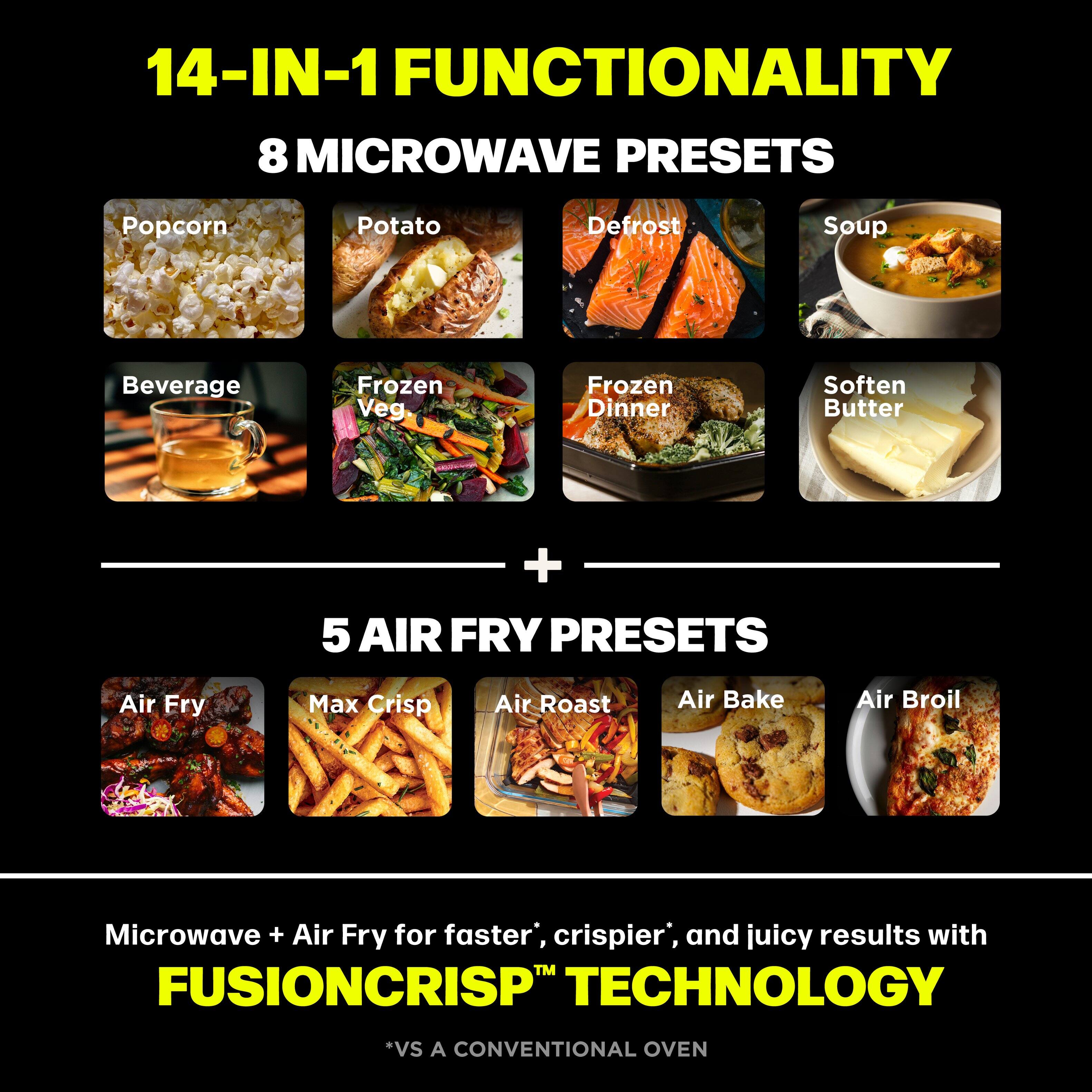 14-IN-1 FUNCTIONALITY  
8 MICROWAVE PRESETS  
- Popcorn  
- Potato  
- Defrost  
- Soup  
- Beverage  
- Frozen Veg  
- Frozen Dinner  
- Soften Butter  

+ 5 AIR FRY PRESETS  
- Air Fry  
- Max Crisp  
- Air Roast  
- Air Bake  
- Air Broil  

Microwave + Air Fry for faster*, crispier*, and juicy results with FUSIONCRISP™ TECHNOLOGY  
*VS A CONVENTIONAL OVEN