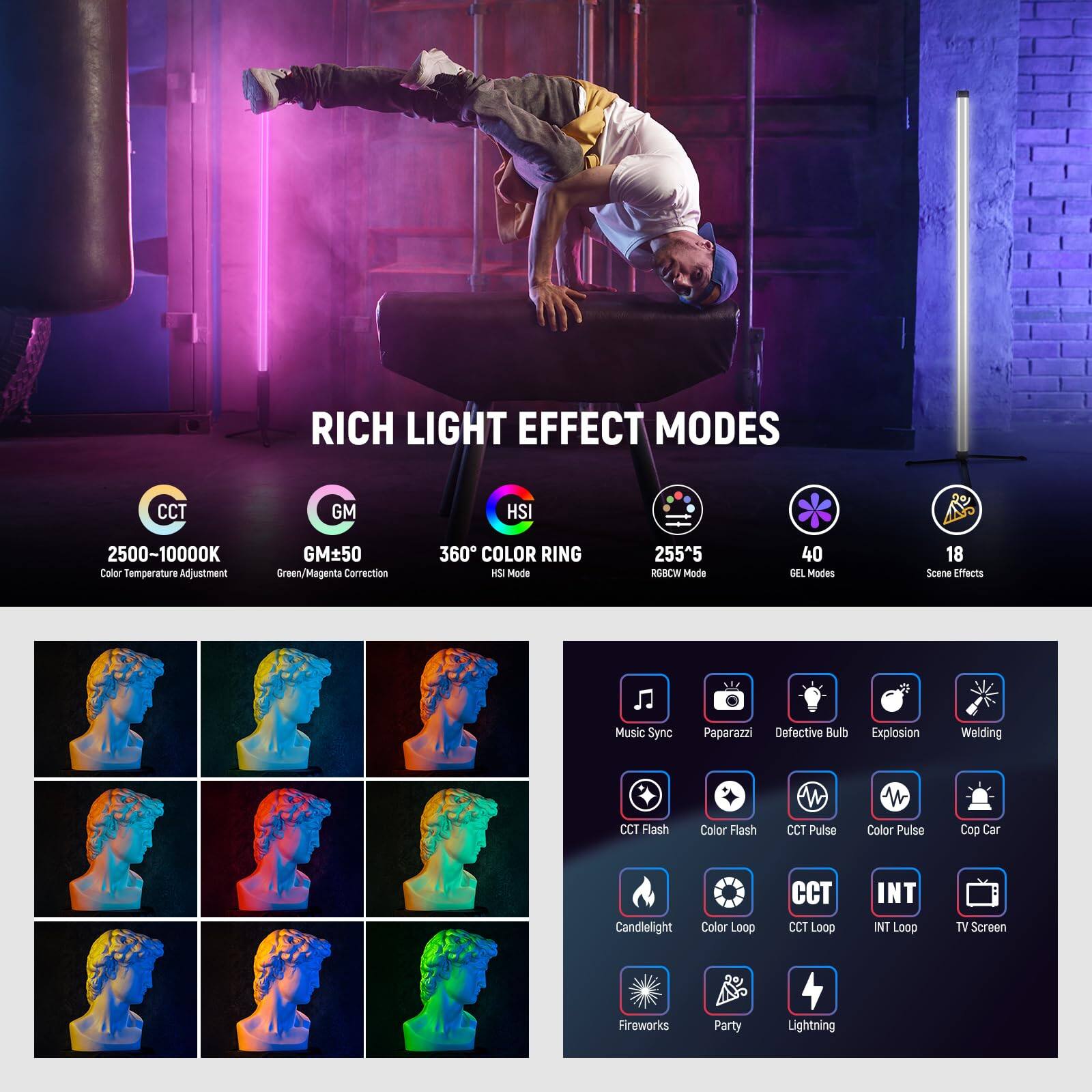 RICH LIGHT EFFECT MODES  
CCT: 2500-10000K (Color Temperature Adjustment)  
GM: ±50 (Green/Magenta Correction)  
HSI: 360° COLOR RING  
HSI Mode: 255^5  
RGBCW Mode: 40  
DEL Modes: 18  
Scene Effects: Music Sync, Paparazzi, Defective Bulb, Explosion, Welding  
CCT Flash, Color Flash, CCT Pulse, Color Pulse, Cop Car, Candielight, Color Loop, CCT Loop, INT Loop, TV Screen, Fireworks, Party, Lightning