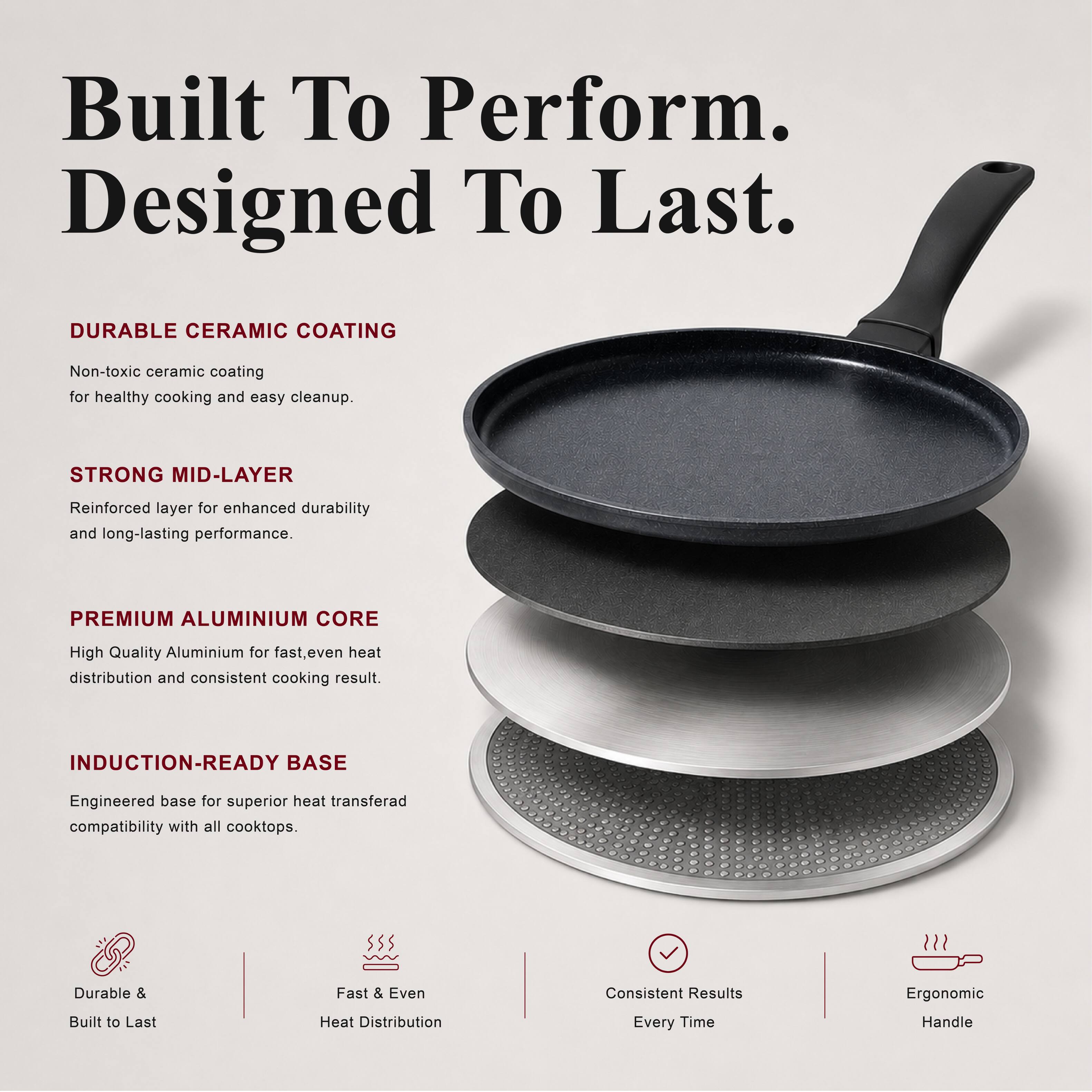 Built To Perform. Designed To Last.

DURABLE CERAMIC COATING
Non-toxic ceramic coating for healthy cooking and easy cleanup.

STRONG MID-LAYER
Reinforced layer for enhanced durability and long-lasting performance.

PREMIUM ALUMINIUM CORE
High Quality Aluminium for fast, even heat distribution and consistent cooking result.

INDUCTION-READY BASE
Engineered base for superior heat transfer compatibility with all cooktops.

Durable & Built to Last
Fast & Even Heat Distribution
Consistent Results Every Time
Ergonomic Handle