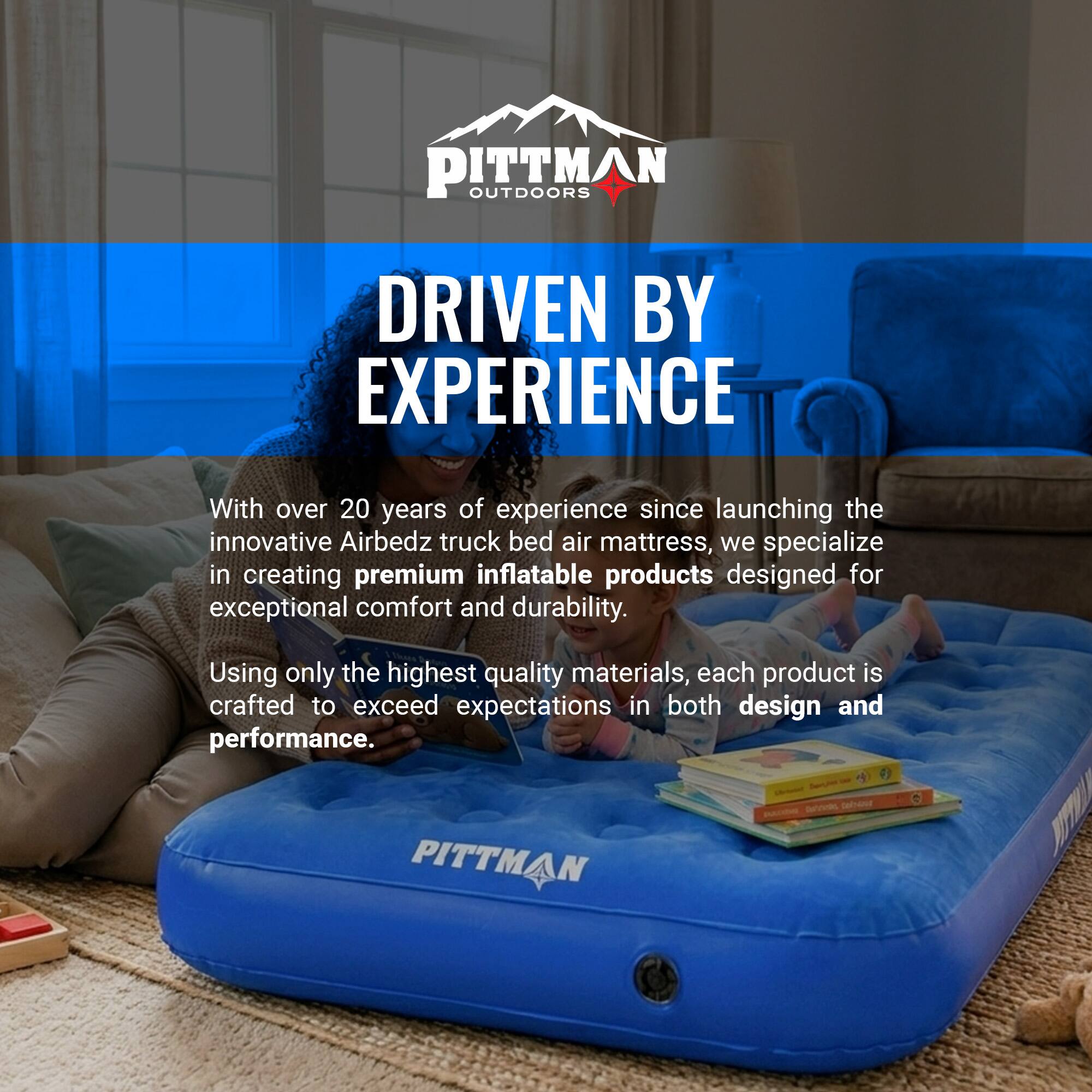 PITTMAN OUTDOORS DRIVEN BY EXPERIENCE

With over 20 years of experience since launching the innovative Airbedz truck bed air mattress, we specialize in creating premium inflatable products designed for exceptional comfort and durability. Using only the highest quality materials, each product is crafted to exceed expectations in both design and performance.