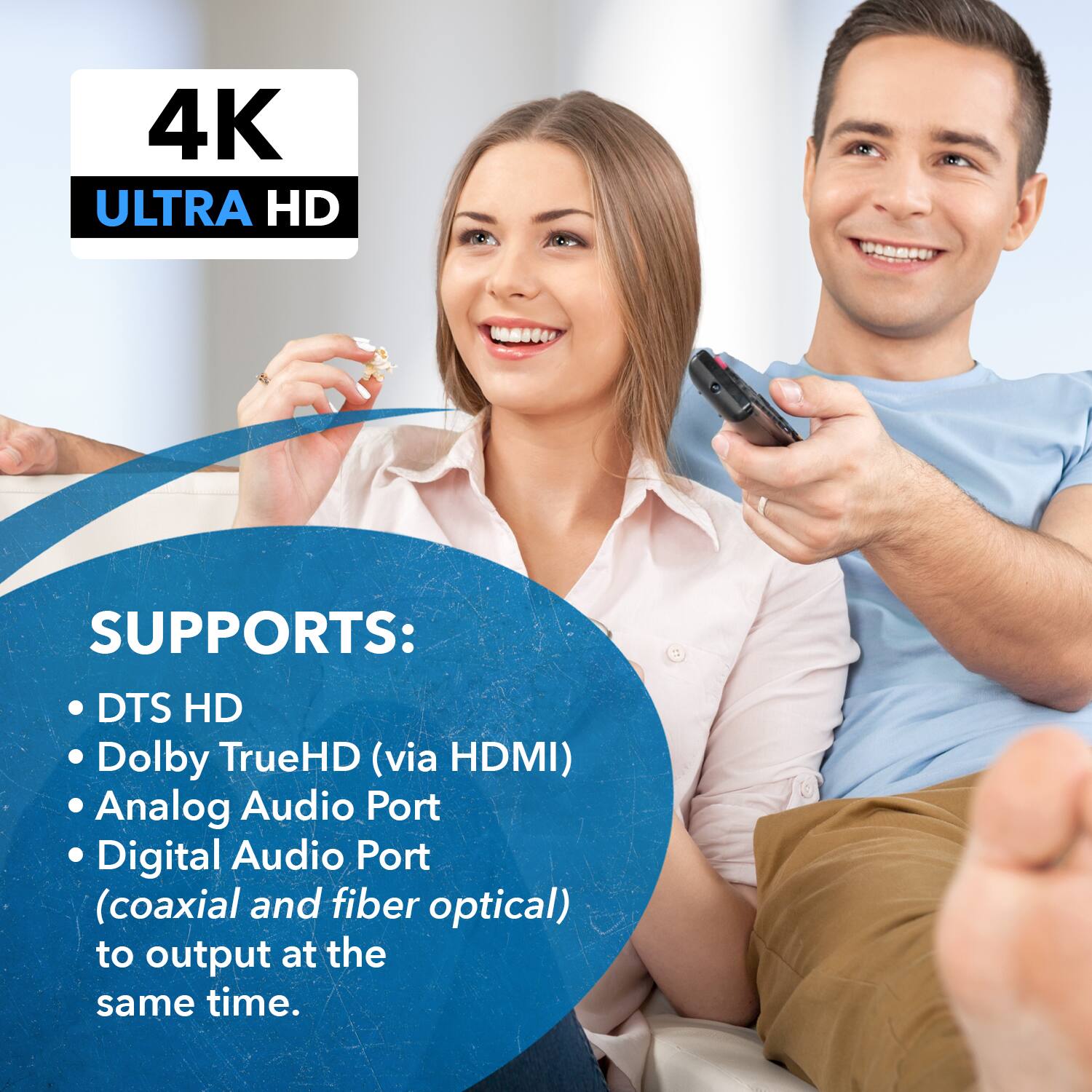 4K ULTRA HD SUPPORTS: DTS HD, Dolby TrueHD (via HDMI), Analog Audio Port, Digital Audio Port (coaxial and fiber optical) to output at the same time.