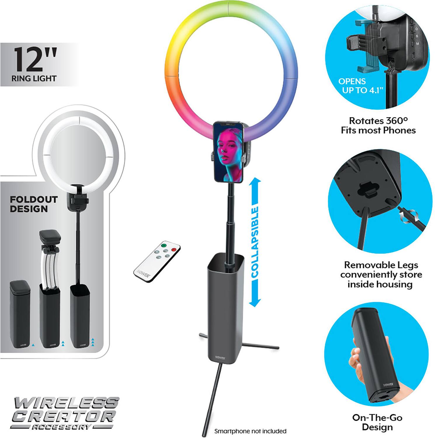 12" RING LIGHT  
OPENS UP TO 4.1"  
Rotates 360°  
Fits most Phones  

FOLDOUT DESIGN  
COLLAPSIBLE  

Removable Legs conveniently store inside housing  

On-The-Go Design  

WIRELESS CREATOR ACCESSORY  
Smartphone not included