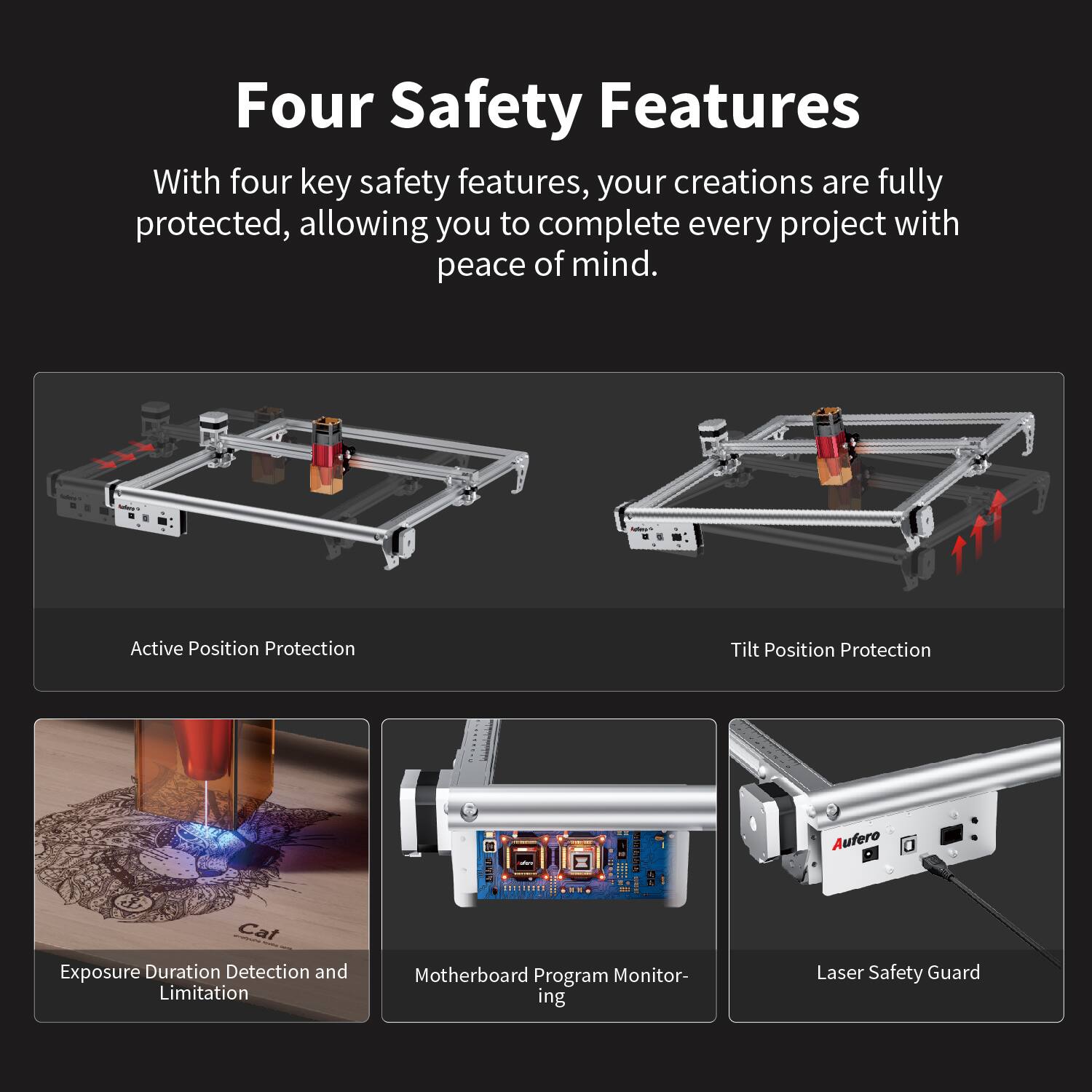 Four Safety Features

With four key safety features, your creations are fully protected, allowing you to complete every project with peace of mind.

- Active Position Protection
- Tilt Position Protection
- Exposure Duration Detection and Limitation
- Motherboard Program Monitoring
- Laser Safety Guard