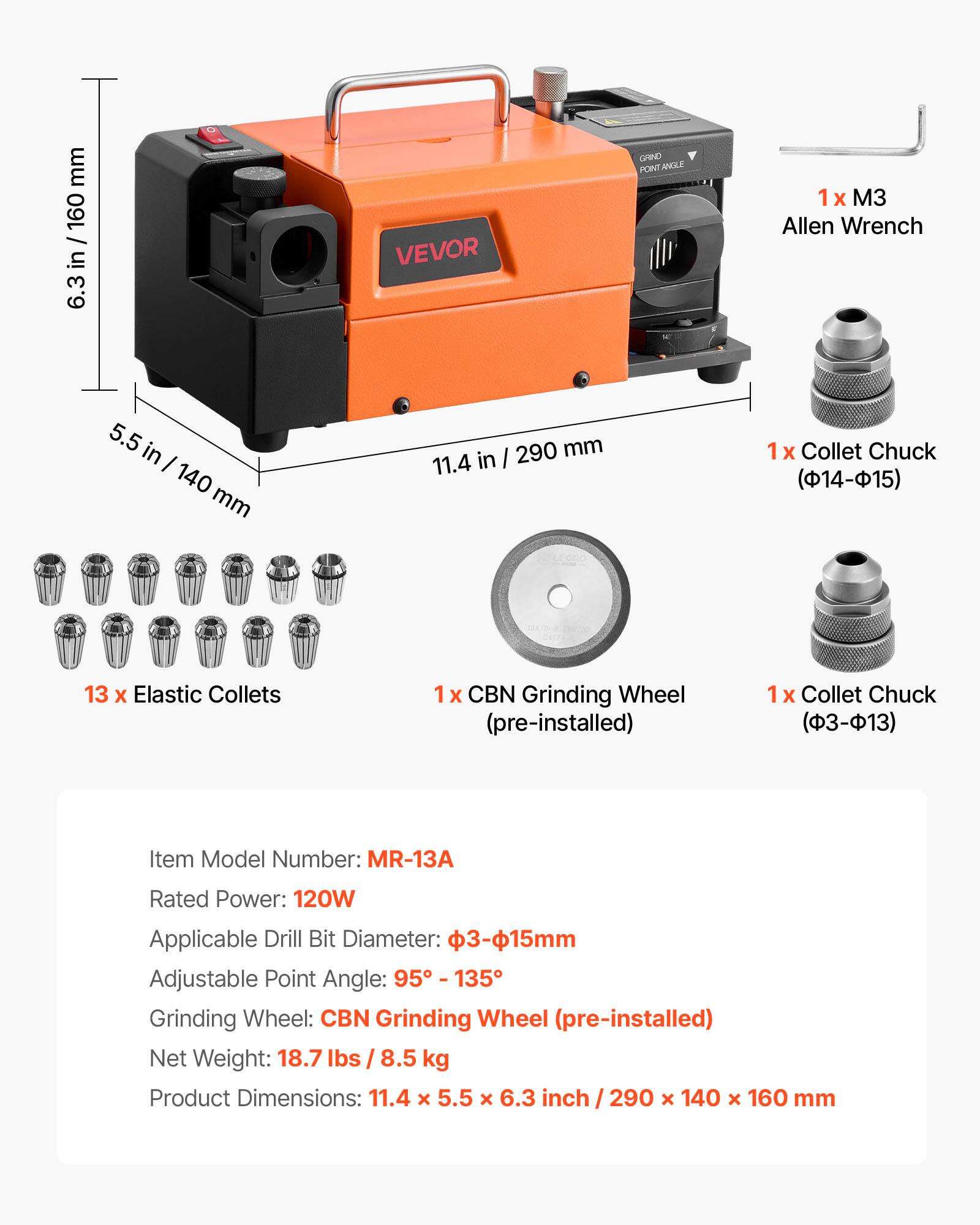 **VEVOR GRIND FONT NELE**

- **1 x 3 Allen Wrench**
- **1 x Collet Chuck (14-15)**
- **13 x Elastic Collets**
- **1 x CBN Grinding Wheel (pre-installed)**
- **1 x Collet Chuck (-13)**

**Item Model Number:** MR-13A

**Rated Power:** 120W

**Applicable Drill Bit Diameter:** 3-15mm

**Adjustable Point Angle:** 95° - 135°

**Grinding Wheel:** CBN Grinding Wheel (pre-installed)

**Net Weight:** 18.7 lbs / 8.5 kg

**Product Dimensions:** 11.4 x 5.5 x 6.3 inch / 290 x 140 x 160 mm