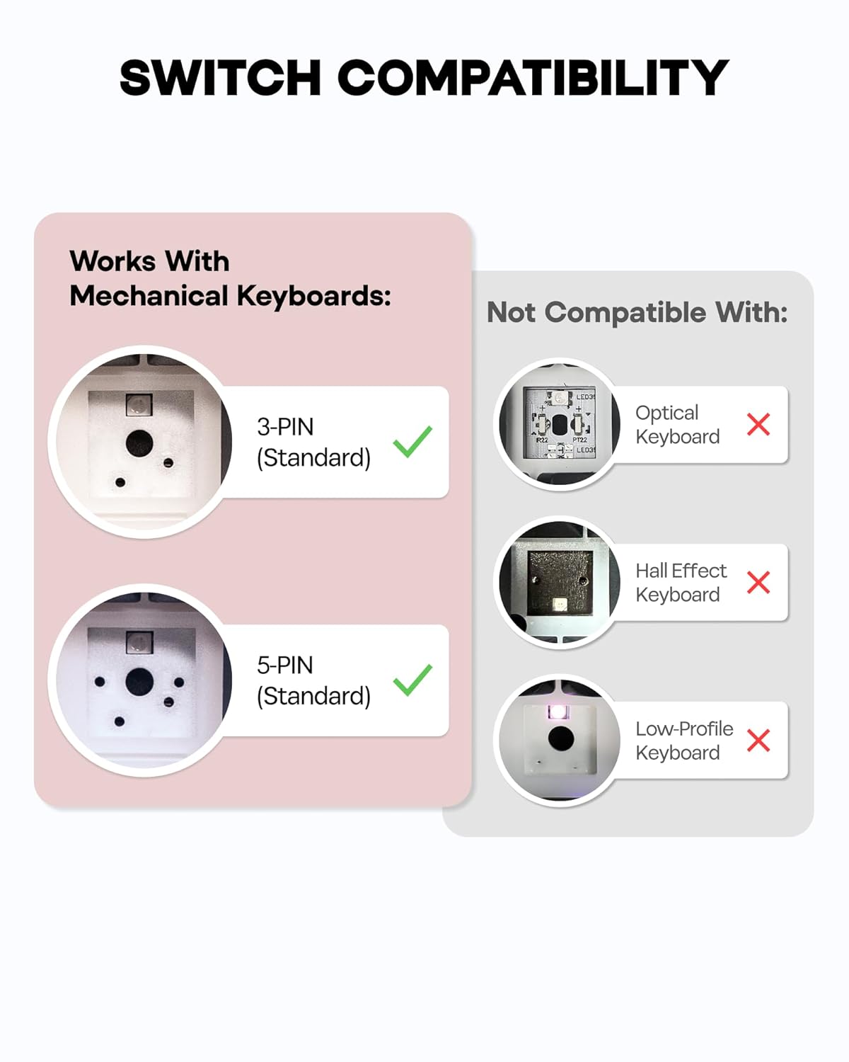 SWITCH COMPATIBILITY

Works With Mechanical Keyboards:
- 3-PIN (Standard)
- 5-PIN (Standard)

Not Compatible With:
- Optical Keyboard
- Hall Effect Keyboard
- Low-Profile Keyboard